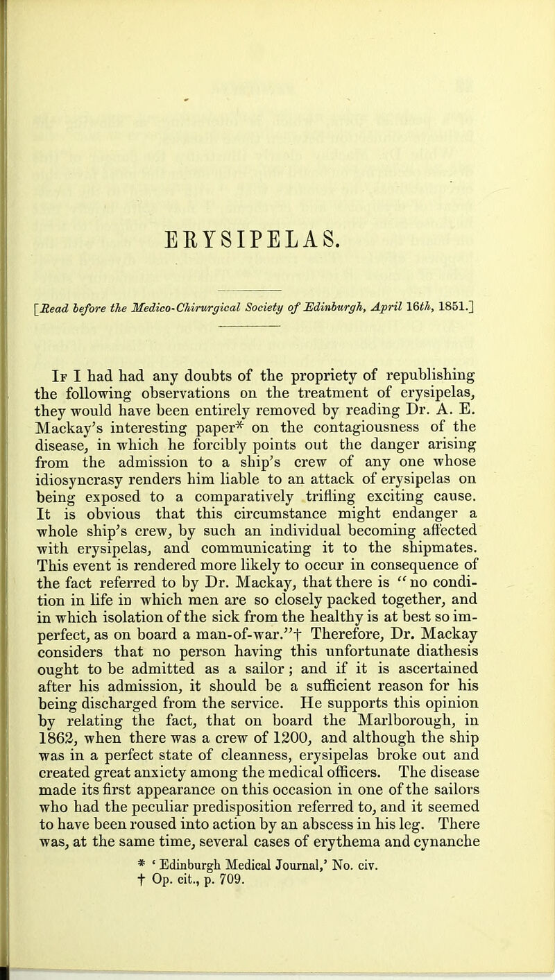 ERYSIPELAS. [JZeatZ lefore the Medico-Chirurgical Society of IldinhurgTi, April 16t7i, 1851.] If I had had any doubts of the propriety of republishing the following observations on the treatment of erysipelas, they would have been entirely removed by reading Dr. A. E. Mackay's interesting paper* on the contagiousness of the disease, in which he forcibly points out the danger arising from the admission to a ship's crew of any one whose idiosyncrasy renders him liable to an attack of erysipelas on being exposed to a comparatively trifling exciting cause. It is obvious that this circumstance might endanger a whole ship's crew, by such an individual becoming afi'ected with erysipelas, and communicating it to the shipmates. This event is rendered more likely to occur in consequence of the fact referred to by Dr. Mackay, that there is  no condi- tion in life in which men are so closely packed together, and in which isolation of the sick from the healthy is at best so im- perfect, as on board a man-of-war.t Therefore, Dr. Mackay considers that no person having this unfortunate diathesis ought to be admitted as a sailor; and if it is ascertained after his admission, it should be a sufficient reason for his being discharged from the service. He supports this opinion by relating the fact, that on board the Marlborough, in 1862, when there was a crew of 1200, and although the ship was in a perfect state of cleanness, erysipelas broke out and created great anxiety among the medical officers. The disease made its first appearance on this occasion in one of the sailors who had the peculiar predisposition referred to, and it seemed to have been roused into action by an abscess in his leg. There was, at the same time, several cases of erythema and cynancbe * ' Edinburgh Medical Journal,' No. civ. t Op. cit., p. 709.