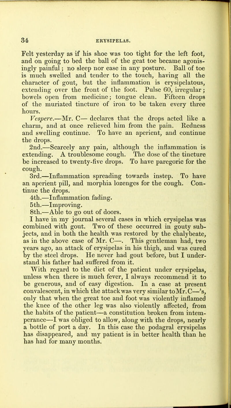 Felt yesterday as if his shoe was too tight for the left foot, and on going to bed the ball of the geat toe became agonis- ingly painful; no sleep nor ease in any posture. Ball of toe is much swelled and tender to the touch, having all the character of gout, but the inflammation is erysipelatous, extending over the front of the foot. Pulse 60, irregular; bowels open from medicine; tongue clean. Fifteen drops of the muriated tincture of iron to be taken every three hours. Vespere.—Mr. C— declares that the drops acted like a charm, and at once relieved him from the pain. Redness and swelling continue. To have an aperient, and continue the drops. 2nd.—Scarcely any pain, although the inflammation is extending. A troublesome cough. The dose of the tincture be increased to twenty-five drops. To have paregoric for the cough. 3rd.—Inflammation spreading towards instep. To have an aperient piU, and morphia lozenges for the cough. Con- tinue the drops. 4th.—Inflammation fading. 5th.—Improving. 8th.—Able to go out of doors. I have in my journal several cases in which erysipelas was combined with gout. Two of these occurred in gouty sub- jects, and in both the health was restored by the chalybeate, as in the above case of Mr. C—. This gentleman had, two years ago, an attack of erysipelas in his thigh, and was cured by the steel drops. He never had gout before, but I under- stand his father had suff'ered from it. With regard to the diet of the patient under erysipelas, unless when there is much fever, I always recommend it to be generous, and of easy digestion. In a case at present convalescent, in which the attackwas very similar to Mr. C—'s, only that when the great toe and foot was violently inflamed the knee of the other leg was also violently affected, from the habits of the patient—a constitution broken from intem- perance—I was obliged to allow, along with the drops, nearly a bottle of port a day. In this case the podagral erysipelas has disappeared, and my patient is in better health than he has had for many months.