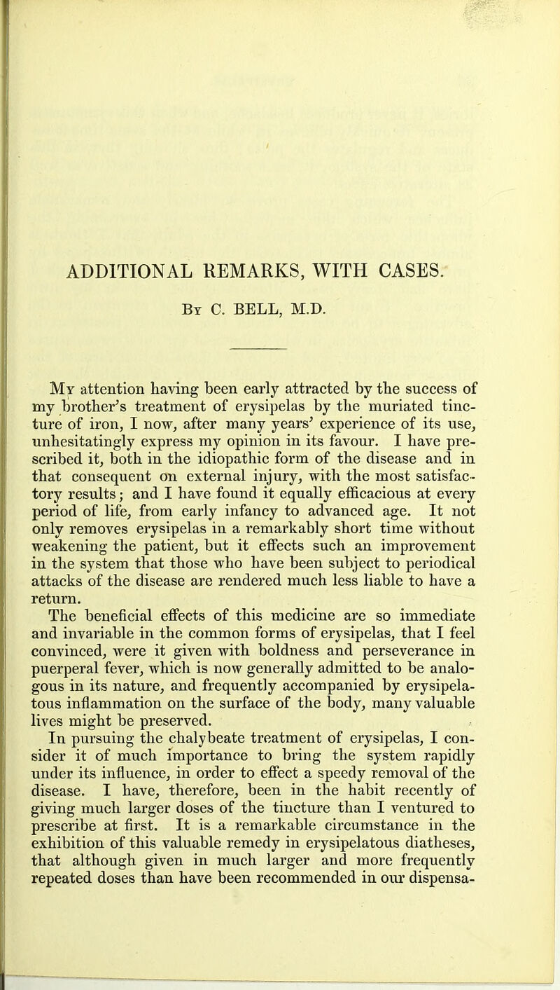 ADDITIONAL REMARKS, WITH CASES. By C. bell, M.D. My attention having been early attracted by tbe success of my brother's treatment of erysipelas by the muriated tinc- ture of iron, I now, after many years' experience of its use^ unhesitatingly express my opinion in its favour. I have pre- scribed it, both in the idiopathic form of the disease and in that consequent on external injury, with the most satisfac- tory results; and I have found it equally efficacious at every period of life, from early infancy to advanced age. It not only removes erysipelas in a remarkably short time without weakening the patient, but it effects such an improvement in the system that those who have been subject to periodical attacks of the disease are rendered much less liable to have a return. The beneficial effects of this medicine are so immediate and invariable in the common forms of erysipelas, that I feel convinced, were it given with boldness and perseverance in puerperal fever, which is now generally admitted to be analo- gous in its nature, and frequently accompanied by erysipela- tous inflammation on the surface of the body, many valuable lives might be preserved. In pursuing the chalybeate treatment of erysipelas, I con- sider it of much importance to bring the system rapidly under its influence, in order to effect a speedy removal of the disease. I have, therefore, been in the habit recently of giving much larger doses of the tincture than I ventured to prescribe at first. It is a remarkable circumstance in the exhibition of this valuable remedy in erysipelatous diatheses, that although given in much larger and more frequently repeated doses than have been recommended in our dispensa-