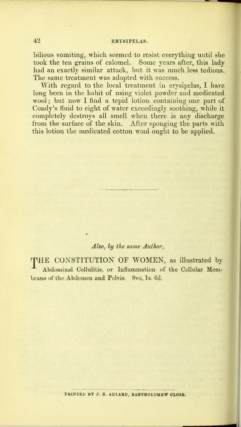 bilious vomiting, which seemed to resist everything until she took the ten grains of calomel. Some years after, this lady had an exactly similar attack, but it was much less tedious. The same treatment was adopted with success. With regard to the local treatment in erysipelas, I have long been in the habit of using violet powder and medicated wool; but now I find a tepid lotion containing one part of Condy's fluid to eight of water exceedingly soothing, while it completely destroys all smell when there is any discharge from the surface of the skin. After sponging the parts with this lotion the medicated cotton wool ouglit to be applied. Also, hy the same Author, THE CONSTITUTION OF WOMEN, as illustrated by Abdominal Cellulitis, or Inflanunation of the Cellulai- Mem- brane of the Abdomen and Pelvis. 8vo, Is. 6d. PRINTSD BY 3. «. .ADLIBD, BABTHOLOMBW OLOSX.