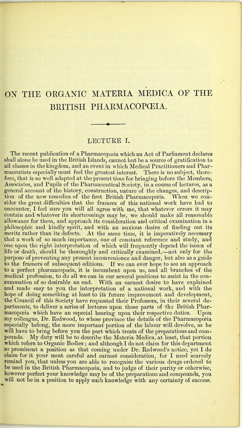 ON THE ORGxiNIC MATERIA MEDICA OF THE BRITISH PHARMACOPCEIA. LECTtJEE I. The recent publication of a Pharmacopoeia which an Act of Parliament declares shall alone be used in the British Islands, cannot but be a source of gratification to all classes in the kingdom, and an event in which Medical Practitioners and Phar- maceutists especially must feel the greatest interest. There is no subject, there- fore, that is so well adapted at the present time for bringing before the Members, Associates, and Pupils of the Pharmaceutical Society, in a course of lectures, as a general account of the history, construction, nature of the changes, and descrip- tion of the new remedies of the first British Pharmacopoeia. When we con- sider the great difficulties that the framers of this national work have had to encounter, I feel sure you will all agree with me, that whatever errors it may contain and whatever its shortcomings may be, we should make all reasonable allowance for them, and approach its consideration and critical examination in a philosophic and kindly spirit, and with an anxious desire of finding out its merits rather than its defects. At the same time, it is imperatively necessary that a work of so much importance, one of constant reference and study, and one upon the right interpretation of which will frequently depend the issues of life or death, should be thoroughly and critically examined,—not only for the purpose of preventing any present inconvenience and danger, but also as a guide to the framers of subsequent editions. If we can ever hope to see an approach to a perfect pharmacopoeia, it is incumbent upon us, and all branches of the medical profession, to do all we can in our several positions to assist in the con- summation of so desirable an end. With an earnest desire to have explained and made easy to you the interpretation of a national work, and with the hope of doing something at least to its future improvement and development, the Council of this Society have requested their Professors, in their several de- partments, to deliver a series of lectures upon those parts of the British Phar- macopoeia which have an especial bearing upon their respective duties. Upon my colleague. Dr. Redwood, to whose province the details of the Pharmacopoeia especially belong, the more important portion of the labour will devolve, as he will have to bring before you the part which treats of the preparations and com- pounds. My duty will be to describe the Materia Medica, at least, that portion which refers to Organic Bodies ; and although I do not claim for this department so prominent a position as that coming under Dr. Redwood's notice, yet I do claim for it your most careful and earnest consideration, for I need scarcely remind you, that unless you are able to recognise the various drugs ordered to be used in the British Pharmacopoeia, and to judge of their purity or otherwise, however perfect your knowledge may be of the preparations and compounds, you will not be in a position to apply such knowledge with any certainty of success.