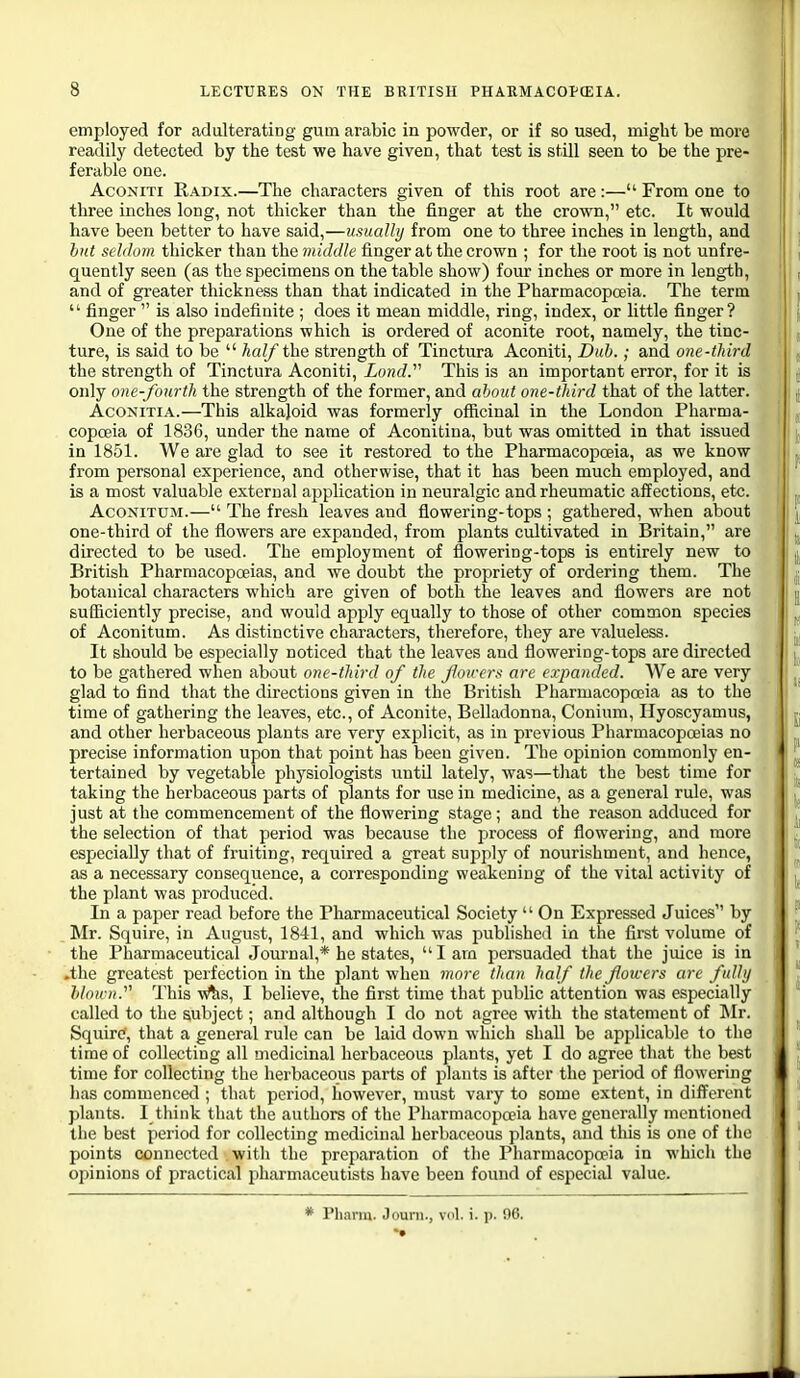 employed for adulterating gum arabic in powder, or if so used, might be more readily detected by the test we have given, that test is still seen to be the pre- ferable one. AcoNiTi Radix.—The characters given of this root are:— From one to three inches long, not thicker than the finger at the crown, etc. It would have been better to have said,—usually from one to three inches in length, and hut selilum thicker than the middle finger at the crown ; for tlie root is not unfre- quently seen (as the specimens on the table show) four inches or more in length, and of greater thickness than that indicated in the Pharmacopoeia. The term  finger  is also indefinite ; does it mean middle, ring, index, or Uttle finger? One of the preparations which is ordered of aconite root, namely, the tinc- ture, is said to be  half the strength of Tinctura Aconiti, Dub.; and one-third the strength of Tinctura Aconiti, Lond.' This is an important error, for it is only one-fourth the strength of the former, and about one-third that of the latter. AcONiTiA.—This alkajoid was formerly officinal in the London Pharma- copoeia of 1836, under the name of Aconitina, but was omitted in that issued in 1851. We are glad to see it restored to the Pharmacopoeia, as we know from personal experience, and otherwise, that it has been much employed, and is a most valuable external application in neuralgic and rheumatic affections, etc. AcoNiTUM.— The fresh leaves and flowering-tops ; gathered, when about one-third of the flowers are expanded, from plants cultivated in Britain, are directed to be used. The employment of flowering-tops is entirely new to British Pharmacopoeias, and we doubt the propriety of ordering them. The botanical characters which are given of both the leaves and flowers are not sufficiently precise, and would apply equally to those of other common species of Aconitum. As distinctive characters, tlierefore, they are valueless. It should be especially noticed that the leaves and flowering-tops are directed to be gathered when about one-third of the Jloweis are expanded. We are very glad to find that the directions given in the British Pharmacopoeia as to the time of gathering the leaves, etc., of Aconite, Belladonna, Conium, Hyoscyamus, and other herbaceous plants are very explicit, as in previous Pharmacopoeias no precise information upon that point has been given. The opinion commonly en- tertained by vegetable physiologists Tintil lately, was—that the best time for taking the herbaceous parts of plants for use in medicine, as a general rule, was just at the commencement of the flowering stage; and the reason adduced for the selection of that period was because the process of flowering, and more especially that of fruiting, required a great supply of nourishment, and hence, as a necessary consequence, a corresponding weakening of the vital activity of the plant was produced. In a paper read before the Pharmaceutical Society  On Expressed Juices by , Mr. Squire, in August, 1811, and which was published in the fii-st volume of the Pharmaceutical Journal,* he states,  I am persuaded that the juice is in .the greatest perfection in the plant when more than half the flowers are fully blown.' This w'^is, I believe, the first time that public attention was especially calleol to the subject; and although I do not agree with the statement of Mr. Squirtf, that a general rule can be laid down which shall be applicable to the time of collecting all medicinal herbaceous plants, yet I do agree that the best time for collecting the herbaceous parts of plants is after the period of flowering has commenced ; that period, however, must vary to some extent, in different plants. I think that the authors of the Pharmacopoeia have generally mentioned the best period for collecting medicinal herbaceous plants, and this is one of the points connected with the preparation of the Pharmacopoeia in which the opinions of practical pharmaceutists have been found of especial value. * Pharm. Jouni., vol. i. p. 96.