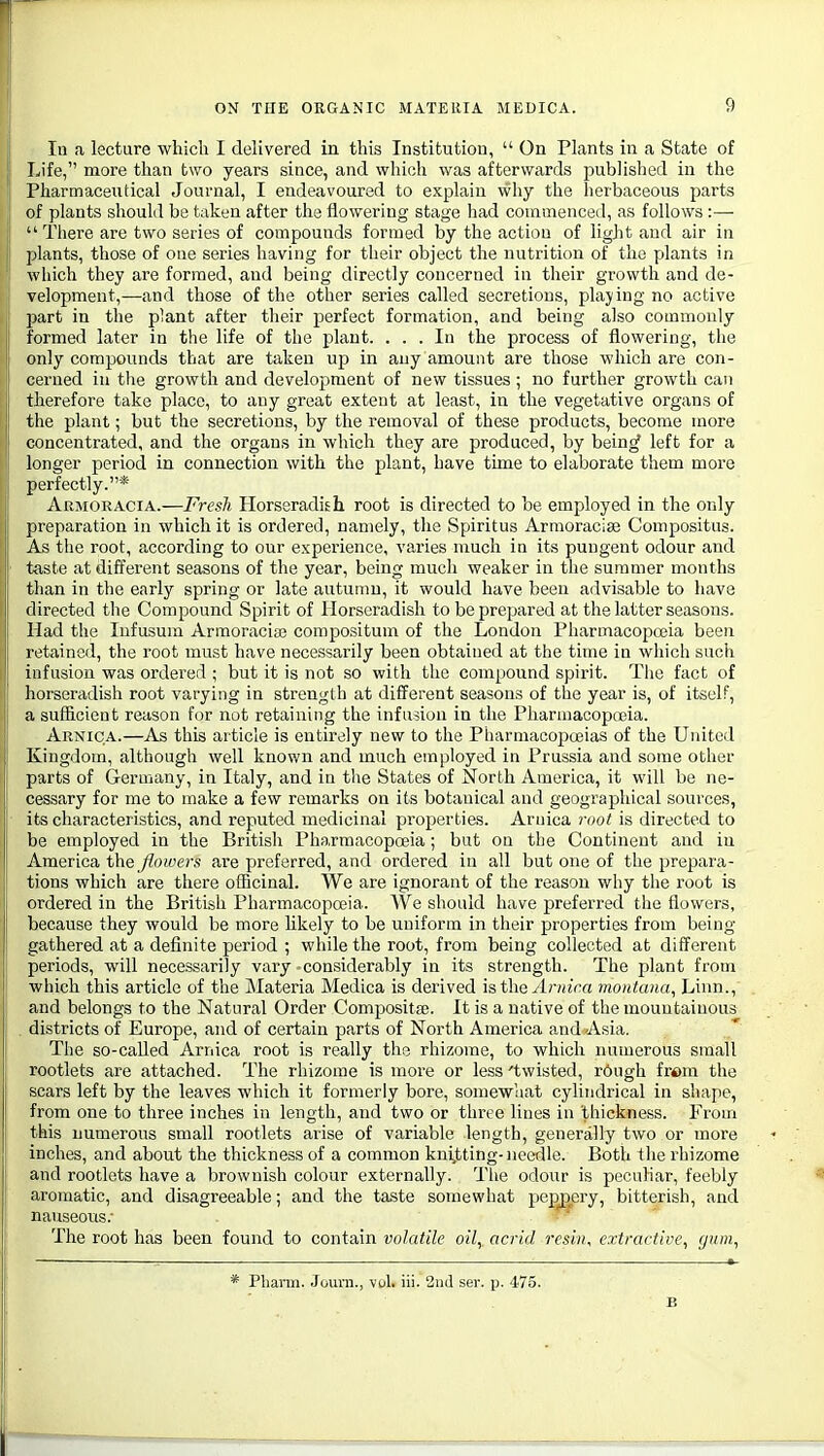 In a lecture which I dehvered in this Institution,  On Plants in a. State of Life, more than two years since, and which was afterwards published in the Pharmaceutical Journal, I endeavoured to explain \vliy the herbaceous parts of plants should be taken after the flowering stage had commenced, as follows :—  There are two series of compounds formed by the action of light and air in plants, those of one series having for their object the nutrition of the plants in ll which they are formed, and being directly concerned in their growth and de- velopment,—and those of the other series called secretions, playing no active part in the plant after their perfect formation, and being also commonly formed later in the life of the plant. ... In the process of flowering, the only compounds that are taken up in any amount are those which are con- cerned in the growth and development of new tissues ; no further growth can therefore take place, to any great extent at least, in the vegetative organs of the plant; but the secretions, by the removal of these products, become more concentrated, and the organs in which they are produced, by bein^ left for a longer period in connection with the plant, have time to elaborate them more perfectly.* Armoracia.—Fresh Horseradish root is directed to be employed in the only preparation in which it is ordered, namely, the Spiritus Armoracise Compositus. As the root, according to our experience, varies much in its pungent odour and t-aste at different seasons of the year, being much weaker in the summer months than in the early spring or late autumn, it would have been advisable to have directed tlie Compound Spirit of Horseradish to be prepared at the latter seasons. Had the lufusum Armoraciro compositum of the London Pharmacopoeia been retained, the root must have necessarily been obtained at the time in which such infusion was ordered ; but it is not so with the compound spirit. Tlie fact of horseradish root varying in strength at different seasons of the year is, of itself, a sufficient reason for not retaining the infusion in the Pharmacopojia. Arnica.—As this article is entirely new to the Pharmacopoeias of the United Kingdom, although well known and much employed in Prussia and some other parts of Germany, in Italy, and in the States of North America, it will be ne- cessary for me to make a few remarks on its botanical and geographical sources, its characteristics, and reputed medicinal properties. Arnica root is directed to be employed in the British Pharmacopoeia ; but on the Continent and in America the flowers are preferred, and ordered in all but one of the prepara- tions which are there officinal. We are ignorant of the reason why the root is ordered in the British Pharmacopoeia. AVe should have preferred the flowers, because they would be more likely to be uniform in their properties from being- gathered at a definite period ; while the root, from being collected at different periods, will necessarily vary considerably in its strength. The plant from which this article of the Materia Medica is derived hthe Arnica montana, Linn., and belongs to the Natural Order Composita?. It is a native of the mountainous districts of Europe, and of certain parts of North America and Asia. The so-caUed Arnica root is really the rhizome, to which numerous small rootlets are attached. The rhizome is more or less 'twisted, r6ugh from the scars left by the leaves which it formerly bore, somewhat cylindrical in shape, from one to three inches in length, and two or three lines in thickness. From this numerous small rootlets arise of variable length, generally two or more inches, and about the thickness of a common kni^tting-needle. Both the rhizome and rootlets have a brownish colour externally. The odour is peculiar, feebly aromatic, and disagreeable; and the taste somewhat pepjjery, bitterish, and nauseous.- The root has been found to contain volatile oil, acrid resin, extractive, gum, * Pliann. Journ., vul. iii. 2uJ ser. p. 475. B