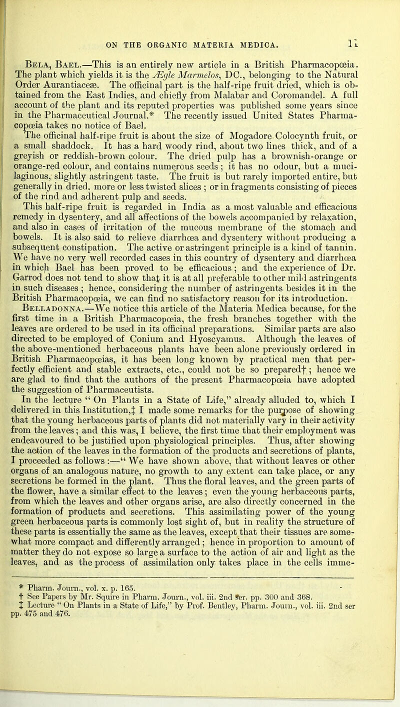 Bela, Bael.—This is an entirely new article in a British Pharmacopoeia. The plant which yields it is the JEgle AInrmelos, DC, belonging to the Natural Order Aurantiacese. The officinal part is the half-ripe fruit dried, which is ob- tained from the East Indies, and chiefly from JMalabar and Coroniandel. A full account of the plant and its reputed properties was published some years since in the Pharmaceutical Journal.* The recently issued United States Pharma- copoeia takes no notice of Bael. The officinal half-ripe fruit is about the size of Mogadore Colocynth fruit, or a small shaddock. It has a hard woody rind, about two Unes thick, and of a greyish or reddish-brown colour. The dried pulp has a brownish-orange or orange-red colour, and contains numerous seeds ; it has no odour, but a muci- laginous, slightly astringent taste. The fruit is but rarely imported entire, but generally in dried, more or less twisted sUces ; or in fragments consisting of pieces of the rind and adherent pulp and seeds. This half-ripe fruit is regarded in India as a most valuable and efficacious remedy in dysentery, and all affections of the bowels accompanied by relaxation, and also in cases of irritation of the mucous membrane of the stomach and bowels. It is also said to relieve diarrhoea and dysentery without producing a subsequent constipation. The active or astringent principle is a kind of tannin. We have no very well recorded cases in this country of dysentery and diarrhoea in which Bael has been proved to be efficacious; and the experience of Dr. Garrod does not tend to show that it is at all preferable toother mild astringents in such diseases ; hence, considering the number of astringents besides it in the British Pharmacopoeia, we can find no satisfactory reason for its introduction. Belladonna.—We notice this article of the Materia Medica because, for the first time in a British Pharmacopoeia, the fresh branches together with the leaves are ordered to be used in its officinal preparations. Similar parts are also directed to be employed of Conium and Hyoscyamus. Although tlie leaves of the above-mentioned herbaceous plants have been alone previously ordered in British Pharmacopoeias, it has been long known by practical men that per- fectly efficient and stable extracts, etc., could not be so preparedf; hence we are glad to find that the authors of the present Pharmacopoeia have adopted the suggestion of Pharmaceutists. In the lecture  On Plants in a State of Life, already alluded to, which I delivered in this Institution,J I made some remarks for the pu^ose of showing that the young herbaceous parts of plants did not materially vary in their activity from the leaves; and this was, I beheve, the first time that their employment was endeavoured to be justified upon physiological principles. Thus, after showing the action of the leaves in the formation of the products and secretions of plants, I proceeded as follows :— We have shown above, that without leaves or other organs of an analogous nature, no growth to any extent can take place, or any secretions be formed in the plant. Thus the floral leaves, and the green parts of the flower, have a similar effect to the leaves; even the young herbaceous parts, from which the leaves and other organs arise, are also directly concerned in the formation of products and secretions. This assimilating power of the young green herbaceous parts is commonly lost sight of, but in reality the structure of these parts is essentially the same as the leaves, except that their tissues are some- what more compact and differently arranged; hence in proportion to amount of matter they do not expose so large a surface to the action of air and light as the leaves, and as the process of assimilation only takes place in the cells imme- * Phavm. Jom-n., vol. x. p. 165. t See Papers by Mr. Squire in Pharni. Jouni., vol. iii. 2iid Ber. pp. 300 and 368. I Lecture  On Plants in a State of Life, by Prof. Bentley, Pharm. Journ., vol. iii. 2nd ser pp. 475 and i76.