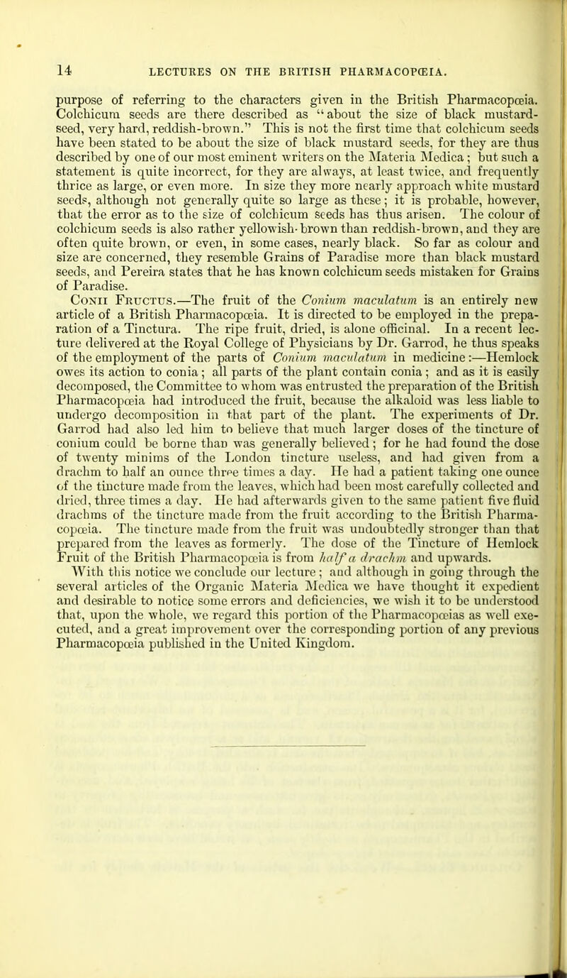 purpose of referring to the characters given in the British Pharmacopceia. Colchicura seeds are there described as about the size of black mustard- seed, very hard, reddish-brown. This is not the first time that colcliicum seeds have been stated to be about the size of black mustard seeds, for they are thus described by one of our most eminent writers on the iNIateria Medica; but such a statement is quite incorrect, for they are always, at least twice, and frequently thrice as large, or even more. In size they more nearly approach white mustard seeds, although not generally quite so large as these; it is probable, however, that the error as to the size of colchicum Seeds has thus arisen. The colour of colchicum seeds is also rather yellowish-brown than reddish-brown, and they are often quite brown, or even, in some cases, nearly black. So far as colour and size are concerned, they resemble Grains of Paradise more than black mustard j seeds, and Pereira states that he has known colchicum seeds mistaken for Grains ; of Paradise. CoNii Fructus.—The fruit of the Conium maculatum is an entirely new article of a British Pharmacopoeia. It is directed to be employed in the prepa- ration of a Tinctura. The ripe fruit, dried, is alone officinal. In a recent lec- ture delivered at the Royal College of Physicians by Dr. Garrod, he thus speaks of the employment of the parts of Conium maculatum in medicine:—Hemlock owes its action to conia; all parts of the plant contain conia ; and as it is easily decomposed, the Committee to whom was entrusted the preparation of the British Pharmacopoeia had introduced the fruit, because the alkaloid was less liable to ; undergo decomposition in that part of the plant. The experiments of Dr. Garrod had also led him to believe that much larger doses of the tincture of conium could be borne than was generally believed ; for he had found the dose of twenty minims of the I,ondon tincture useless, and had given from a drachm to half an ounce thrpe times a day. He had a patient taking one ounce I of the tincture made from the leaves, which had been most carefully collected and dried, three times a day. He had afterwards given to the same patient five fluid drachms of the tincture made from the fruit according to the British Pliarnia- co})oeia. The tincture made from the fruit was undoubtedly stronger than tliat prepared from the leaves as formerly. The dose of the Tincture of Hemlock Fruit of the British Pharmacopoeia is from half a drachm and upwards. With tliis notice we conclude our lecture ; and although in going through the several articles of the Organic Materia Medica we have thought it expedient and desirable to notice some errors and deficiencies, we wish it to be understood that, upon the whole, we regard this portion of the Pharmacopoeias as well exe- cuted, and a great improvement over the corresponding portion of any previous Pharmacopoeia published in the United Kingdom.