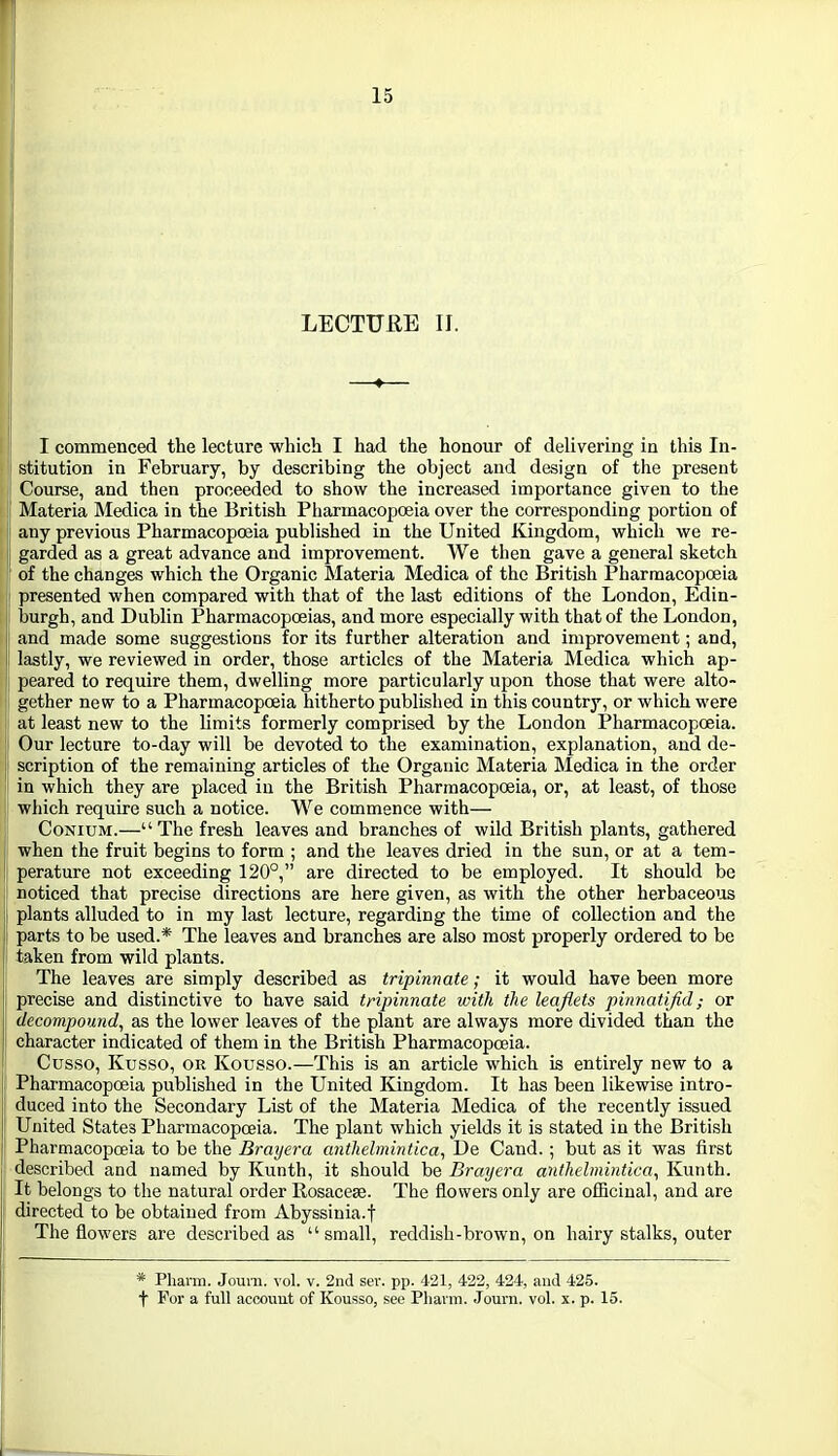 LECTURE 11. I commenced the lecture which I had the honour of delivering in this In- stitution in February, by describing the object and design of the present Course, and then proceeded to show the increased importance given to the Materia Medica in the British Pharmacopoeia over the corresponding portion of any previous Pharmacopoeia published in the United Kingdom, which we re- garded as a great advance and improvement. We then gave a general sketch of the changes which the Organic Materia Medica of the British Pharmacopoeia presented when compared with that of the last editions of the London, Edin- burgh, and Dublin Pharmacopoeias, and more especially with that of the London, and made some suggestions for its further alteration and improvement; and, lastly, we reviewed in order, those articles of the Materia Medica which ap- peared to require them, dwelling more particularly upon those that were alto- gether new to a Pharmacopoeia hitherto published in this country, or which were at least new to the limits formerly comprised by the London Pharmacopoeia. Our lecture to-day will be devoted to the examination, explanation, and de- scription of the remaining articles of the Organic Materia Medica in the order in which they are placed in the British Pharmacopoeia, or, at least, of those which require such a notice. We commence with— CoNiuM.—The fresh leaves and branches of wild British plants, gathered when the fruit begins to form ; and the leaves dried in the sun, or at a tem- perature not exceeding 120°, are directed to be employed. It should be noticed that precise directions are here given, as with the other herbaceous plants alluded to in my last lecture, regarding the time of collection and the parts to be used.* The leaves and branches are also most properly ordered to be taken from wild plants. The leaves are simply described as tripinnate; it would have been more precise and distinctive to have said tripinnate with the leaflets pinnatifid; or decompound, as the lower leaves of the plant are always more divided than the character indicated of them in the British PharmacopcBia. Cusso, Kusso, OR Kousso.—This is an article which is entirely new to a Pharmacopoeia published in the United Kingdom. It has been likewise intro- duced into the Secondary List of the Materia Medica of the recently issued United States Pharmacopoeia. The plant which yields it is stated in the British Pharmacopcfiia to be the Brayera anthelmintic a, De Cand.; but as it was first described and named by Kunth, it should be Brmjera anthelmintica, Kunth. It belongs to the natural order Rosacese. The flowers only are officinal, and are directed to be obtained from Abyssinia.f The flowers are described as small, reddish-brown, on hairy stalks, outer * Phann. Jouni. vol. v. 2nd sev. pp. 421, 422, 424, and 425. t For a full accouut of Kousso, see Pliavm. Jom'ii. vol. x. p. 15.