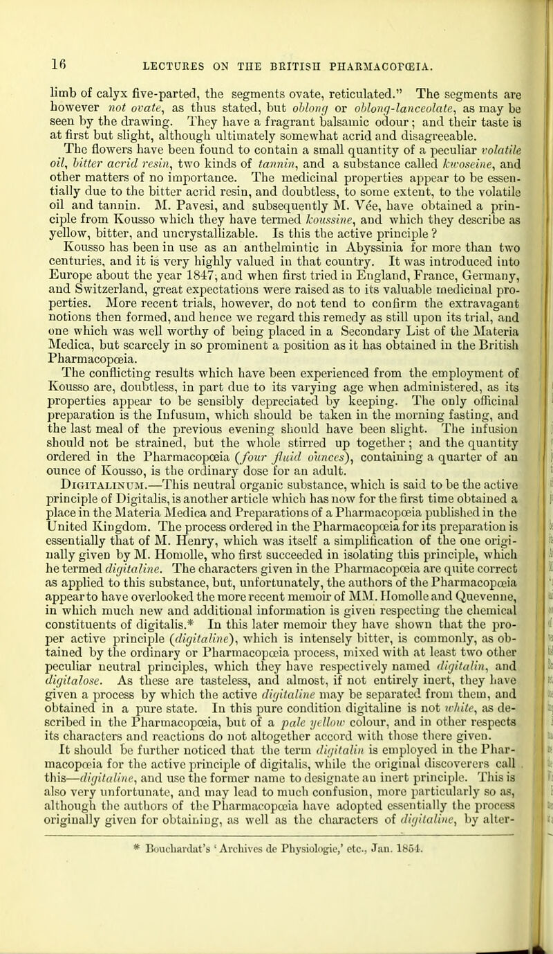 limb of calyx five-parted, the segments ovate, reticulated. The segments are I however not ovate, as thus stated, but ohlonrj or ohloiig-lanceolate, as may be seen by the drawing. They have a fragrant balsamic odour; and their taste is at first but slight, although ultimately somewhat acrid and disagreeable. The flowers have been found to contain a small quantity of a peculiar volatile oil, hitter acrid resin, two kinds of tannin, and a substance called kwoseine, and other matters of no importance. The medicinal properties appear to be essen- tially due to the bitter acrid resin, and doubtless, to some extent, to the volatile oil and tannin. M. Pavesi, and subsequently M. Vee, have obtained a prin- ciple from Kousso which they have termed koiissine, and whicli they describe as yellow, bitter, and uncrystallizable. Is this the active principle ? Kousso has been in use as an anthelmintic in Abyssinia for more than two centuries, and it is very highly valued in that country. It was introduced into Europe about the year 1847, and when first tried in England, France, Germany, 1 and Switzerland, great exj^ectations were raised as to its valuable medicinal pro- perties. More recent trials, however, do not tend to confirm the extravagant notions then formed, and hence we regard this remedy as still upon its trial, and one which was well worthy of being placed in a Secondary List of the Materia Medica, but scarcely in so prominent a position as it has obtained in the British Pharmacopajia. The conflicting results which have been experienced from the employment of Kousso are, doubtless, in part due to its varying age when administered, as its • properties appear to be sensibly depreciated by keeping. The only officinal ' preparation is the Infusum, which should be taken in the morning fasting, and the last meal of the previous evening should have been slight. The infusion should not be strained, but the whole stin-ed up together; and the quantity j ordered in the Pharmacopoeia (four Jhiid ounces), containing a quarter of au 1 f ounce of Kousso, is the ordinary dose for an adult. i f; DiGiTALixuM.—This neutral organic substance, which is said to be the active \ principle of Digitalis, is another article which has now for the first time obtained a ' f place in the Materia Medica and Preparations of a Pharmacopoeia published in the United Kingdom. The process ordered in the Pharmacopoeia for its preparation is t( essentially that of M. Henry, which was itself a simplification of the one origi- its ually given by M. Homolle, who first succeeded in isolating this principle, which he termed digitaline. The characters given in the Pharmacopoeia are quite correct 'I as applied to this substance, but, unfortunately, the authors of tlie Pharmacopoeia appearto have overlooked the more recent memou of MM. Homolle and Quevenne, ' in which much new and additional information is given respecting the chemical constituents of digitalis.* In this later memoir they have siiown that the pro- per active principle (digitaline), which is intensely bitter, is commonly, as ob- tained by the ordinary or Pharmacopoeia process, mixed with at least two other peculiar neutral principles, which they have respectively named dirjitalin, and digitalose. As these are tasteless, and almost, if not entirely inert, they have given a process by which the active digitalinc may be separated from them, and obtained in a pui-e state. In this pure condition digitaline is not white, as de- scribed in the Pharmacopoeia, but of a pale _?/< How colour, and in other respects its characters and reactions do not altogether accord with tliose there given. It should bo further noticed that the term diijitaUn is employed in the Phar- macopeia for the active principle of digitalis, while the original discoverers call this—digitaline, and use the former name to designate au inert principle. This is also very unfortunate, and may lead to much confusion, more particularly so as, althougla the authors of the Pharmacopoeia have tulopted csisentially the process originally given for obtaining, as well as the chai'acters of digitaline, by alter- * Buiu'hanlat's 'Archives <le Physiolngie,' etc., Jan. 1854.