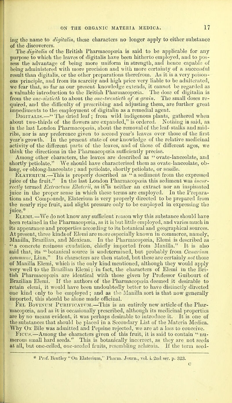 ing the name to digitalin, these characters no longer apply to either substance of the discoverers. The digitaliii of the British Pharmacopoeia is said to be applicable for any purpose to which the leaves of digitalis have been hitherto employed, and to pos- sess the advantage of being more uniform in strength, and hence capable of being administered v.'ith more precision and with more certainty of a successful result than digitalis, or the other preparations therefrom. As it is a very poison- ous priucijjle, and from its scarcity and high price very liable to be adulterated, we fear that, so far as our present knowledge extends, it cannot be regarded as a valuable introduction to the British Pharmacopoeia. The dose of digitalin is from the om-sixtictJi to about the one-tweiiiieth of a grain. The small doses re- quired, and the difficulty of prescribing and adjusting them, are further great impediments to the employment of digitalin as a remedial agent. Digitalis.— The dried leaf ; from wild indigenous plants, gathered when about two-thirds of the flowers are expanded, is ordered. Nothing is said, as in the last London Pharmacopoeia, about the removal of the leaf • stalks and mid- ribs, nor is any preference given to second year's leaves over those of the first year s growth. In the present state of our knowledge of the relative medicinal activity of the different parts of the leaves, and of those of different ages, we think the directions in the Pharmacopoeia sufficiently precise. Among other characters, the leaves are described as  ovate-lanceolate, and shortly petiolate. We should have characterised them as ovate-lanceolate, ob- long, or obloug-lanceolate ; and petiolate, shortly petiolate, or sessile. Elaterium.—This is properly described as  a sediment from the expressed juice of the fruit.'' In tlie last London Pharmacopoeia this sediment was iiicor- rectlij termed Exlractum Elaterii, as it^is neither an extract nor an inspissated juice in the proper sense in which these terms are employed. In the Prepara- tions and Compounds, Elaterium is very properly directed to be prepared from the nearly ripe fruit, and slight pressure only to be employed in expressing the juice.* Elemi. —We do not know any sufficient reason why this substance should have been retained in the Pharmacopoeia, as it is but little employed, and varies much in its appearance and properties according to its botanical and geographical sources. At present, three kinds of Elemi are more especially knov/n in commerce, namely, Manilla, Brazilian, and Mexican. In the Pharmacopoeia, Elemi is described as a concrete resinous exudation, chiefly imported from J.Ianilla. It is also said that, its  botanical source is undetermined, but probably from Canarium commune. Linn. Its characters are then stated, but these are certainly not those of Manilla Elemi, which is the only kind mentioned, although they would apply very well to the Brazilian Elemi; in fact, the characters of Elemi in the Bri- tish Pharmacopceia are identical with those given by Professor Guibourt of Brazilian Elemi. If the authors of the Pharmacopoeia deemed it desirable to retain elemi, it would have been undoubtedly better to have distinctly directed one kind only to be employed ; and as t'lc filanilla sort is that now generally imported, this should be alone made officinal. Fel Bovinum Pueificattjm.—This is an entirely new article of the Phar- macopoeia, and as it is occasionally prescribed, although its medicinal properties are by no means evident, it was perhaps desirable to introduce it. It is one of the substances that should be placed in a Secondary List of the Materia JMedica. Why Ox Bile was admitted and Pepsine rejected, we are at a loss to conceive. Ficus.—Among the characters given of this fruit, it is said to contain  nu- merous small hard seeds. This is botanically incorrect, as they are not seeds at all, but one-celled, one-seeded fruits, resembling achtenia. If the term seed- * Pi-of. Bentley  On Elaterium, Phavin. Journ., vol. i. 2nd ser. p. 323. c