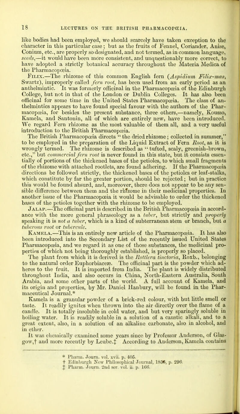 like bodies had been employed, we should scarcely have taken exception to the character in this particular case ; but as the fruits of Fennel, Coriander, Anise, Conium, etc., are properly so designated, and not termed, as in common language, seeds,—it would have been more consistent, and unquestionably more correct, to have adopted a strictly botanical accuracy throughout the Materia Medica of the Pharmacopceia. FiLix.—The rhizome of this common English fern {Aspidium Filix-mas, Swartz), improperly called fern root, has been used from an early period as an anthelmintic. It was formerly officinal in the Pharmacopoeia of the Edinburgh College, but not in that of the London or Dublin Colleges. It has also been officinal for some time in the United States Pharmacopoeia. The class of an- thelmintics appears to have found special favour with the authors of the Phar- macopoeia, for besides the present substance, three others,—namely, Kousso, Kamela, and Santonin, all of which are entirely new, have been introduced. We regard Fern rhizome as the most valuable of them all, and a very useful introduction to the British Pharmacopoeia. The British Pharmacopoeia directs  the dried rhizome; collected in summer, to be employed in the preparation of the Liquid Extract of Fern Root, as it is wrongly termed. The rhizome is described as tufted, scaly, greenish-brown, etc., but commercial fern root is never found in this state, but it consists essen- tially of portions of the thickened bases of the petioles, to which small fragments of the rhizome with attached rootlets, are found adhering. If the Pharmacopoeia directions be followed strictly, the thickened bases of the petioles or leaf-stalks, wliich constitute by far the greater portion, should be rejected; but in practice this would be found absurd, and, moreover, there does not appear to be any sen- sible difference between them and the rliTzome in their medicinal properties. In another issue of the Pharmacopoeia it would be advisable to order the thickened bases of the petioles together with the rhizome to be employed. Jalap.—The officinal part is described in the British Pharmacopoeia in accord- ance with the more general pliraseology as a tuber, but strictly and properly speaking it is not a tuber, which is a kind of subterranean stem or branch, but a tuberous root or tnbcrcule. Kamela.—This is an entirely new article of the Pharmacopoeia. It has also been introduced into the Secondary List of the recently issued United States Pharmacopoeia, and we regard it as one of those substances, the medicinal pro- perties of whicli not being thoroughly established, is properly so placed. The plant from which it is derived is the llottleru tinctoria, Roxb., belonging to the natural order Euphorbiacese. The officinal part is the powder which ad- heres to the fruit. It is imported from India. The plant is widely distributed throughout India, and also occurs in China, North-Eastern Australia, South Arabia, and some other parts of the world. A full account of Kamela, and its origin and properties, by Mr. Daniel llanbury, will be found in the Phar- maceutical Journal.* Kamela is a granular powder of a brick-red colour, with but little smell or taste. It readily ignites when thrown into the air directly over the llame of a candle. It is totally insoluble in cold water, and but very sparingly soluble in boiling water. It is readily soluble in a solution of a caustic alkali, and to a great extent, also, in a solution of an alkaline carbonate, also in alcohol, and in ether. It was cliemically examined some years since by Professor Anderson, of Ghis- gow,t and more recently by Leube.f According to Anderson, Kamela contains * I'lianii. Jouni. vol. xvii. p. U)5. t E(liii))iir';li Xtw I'liilnsi.iihiial .Jmirnal, 18S6, p. 290. J I'hann. Jouiii. 21111 scr. vol. ii. p. ItiO.