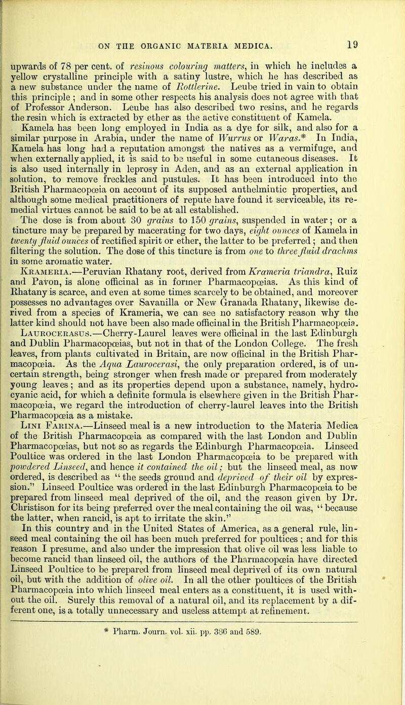 upwards of 78 per cent, of resinous colouring matters, in which, he includes a yellow crystalline principle with a satiny lustre, which he has described as a new substance under the name of Rottlerine. Leube tried in vain to obtain this principle ; and in some otlier respects his analysis does not agree with that of Professor Anderson. Leube has also described two resins, and he regards the resin which is extracted by ether as the active constituent of Kamela. Kamela has been long employed in India as a dye for silk, and also for a similar purpose in Arabia, under the name of Wwtus or Waras.* In India, Kamela has long had a reputation amongst the natives as a vermifuge, and when externally applied, it is said to be useful in some cutaneous diseases. It is also used internally in leprosy in Aden, and as an external application in solution, to remove freckles and pustules. It has been introduced into the British Pharmacopoeia on account of its supposed anthelmintic properties, and although some medical practitioners of repute have found it serviceable, its re- medial virtues cannot be said to be at all established. The dose is from about 30 grains to 150 grains, suspended in water; or a tincture may be prepared by macerating for two days, eight ounces of Kamela in twenty fluid ounces of rectified spirit or ether, the latter to be preferred; and then filtering the solution. The dose of this tincture is from one to three fluid drachms in some aroroatic water. Kkameria.—Peruvian Rhatany root, derived from Krameria triandra, Ruiz and Pavon, is alone officinal as in former Pharmacopoeias. As this kind of Rhatany is scarce, and even at some times scarcely to be obtained, and moreover possesses no advantages over Savanilla or New Granada Rhatany, likewise de- rived from a species of Krameria, we can see no satisfactory reason why the latter kind should not have been also made officinal in the British Pharmacopoeia. Latjrocerasus.—Cherry-Laurel leaves were officinal in the last Edinburgh and Dublin Pharmacopoeias, but not in that of the London College. The fresh leaves, from plants cultivated in Britain, are now officinal in the British Phar- macopoeia. As the Aqua Laurocerasi, the only preparation ordered, is of un- certain strength, being stronger when fresh made or prepared from moderately young leaves; and as its properties depend upon a substance, namely, hydro- cyanic acid, for which a definite formula is elsewhere given in the British Phar- macopoeia, we regard the introduction of cherry-laurel leaves into the British Pharmacopoeia as a mistake. LiNi Farina.—Linseed meal is a new introduction to the Materia Medica of the British Pharmacopoeia as compared with the last London and Dublin Pharmacopoeias, but not so as regards the Edinburgh Pharmacopoeia. Linseed Poultice was ordered in the last London Pharmacopoeia to be prepared with powdered Linseed, and hence it contained the oil; but the linseed meal, as now ordered, is described as  the seeds ground and deprived of their oil by expres- sion. Linseed Poultice was ordered in the last Edinburgh Pharmacopoeia to be prepared from linseed meal deprived of the oil, and the reason given by Dr. Christison for its being preferred over the meal containing the oil was, because the latter, when rancid, is apt to irritate the skin. In this country and in the United States of America, as a general rule, lin- seed meal containing the oil has been much preferred for poultices ; and for this reason I presume, and also under the impression that olive oil was less liable to become rancid than linseed oil, the authors of the Pharmacopoeia have directed Linseed Poultice to be prepared from linseed meal deprived of its own natural oil, but with the addition of olive oil. In all the other poultices of the British Pharmacopoeia into which linseed meal enters as a constituent, it is used with- out the oil. Surely this removal of a natural oil, and its replacement by a dif- ferent one, is a totally unnecessary and useless attempt at refinement. * Pharm. Journ. vol. xii. pp. 38G and 589.