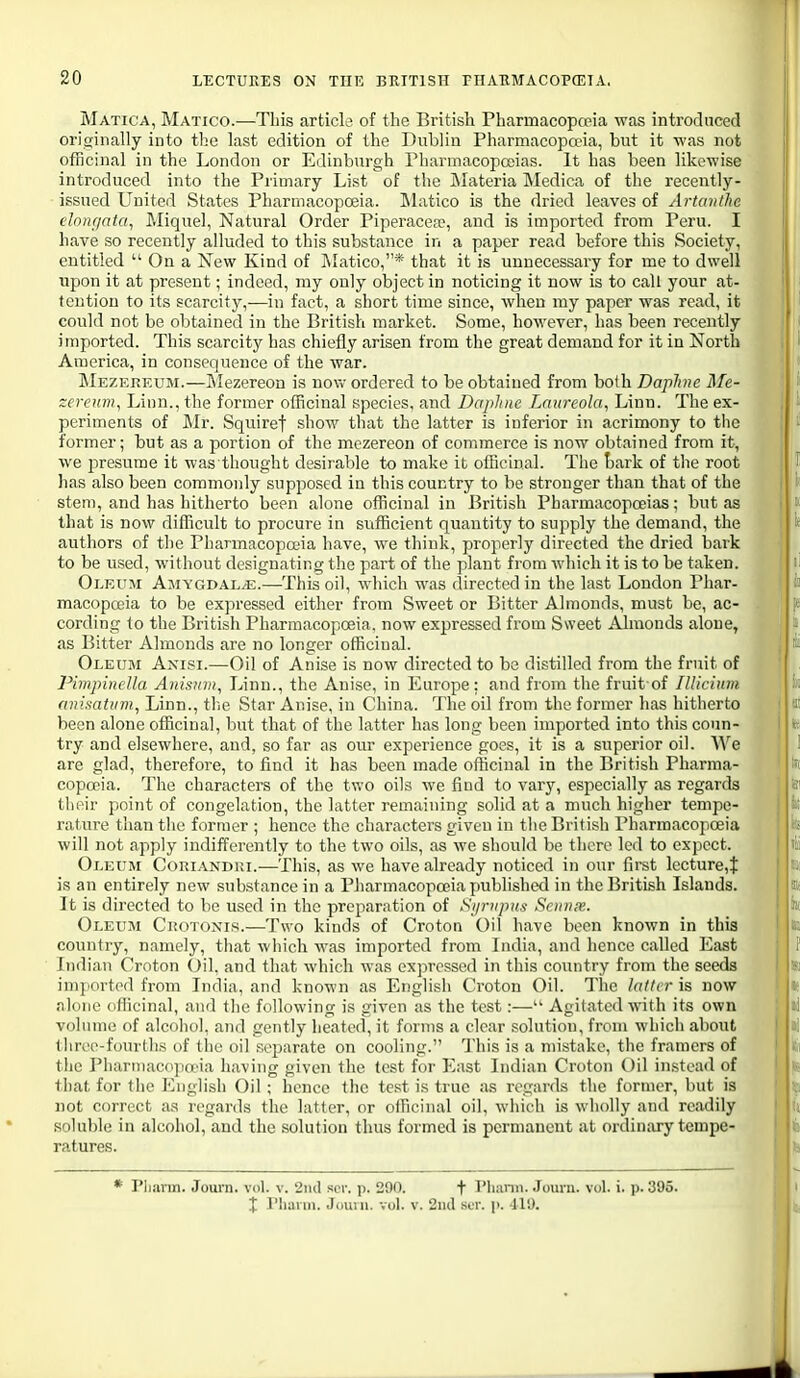 Matica, Matico.—This article of the British Pharmacopoeia was introduced originally into the last edition of the Dublin Pharmacopoeia, but it was not officinal in the London or Edinburgh Pharmacopoeias. It has been likewise introduced into the Primary List of the jMateria Medica of the recently- issued United States Pharmacopoeia. Matico is the dried leaves of Artanthc elongafa, Miquel, Natural Order PiperacefP, and is imported from Peru. I have so recently alluded to this substance in a paper read before this Society, entitled  On a New Kind of IMatico,* that it is unnecessary for me to dwell upon it at present; indeed, my only object in noticing it now is to call your at- tentiou to its scarcity,—in fact, a short time since, when my paper was read, it could not be obtained in the British market. Some, however, has been recently imported. This scarcity has chiefly arisen from the great demand for it in North America, in consequence of the war. Mezereum.—Mezereou is now ordered to be obtained from both Daphne Me- zerenm, Linn., the former officinal species, and Daphne Laureola, Linn. The ex- : periments of Mr. Squiref show that the latter is inferior in acrimony to the former; but as a portion of the mczereon of commerce is now obtained from it, I we presume it was thought desirable to make it officinal. The tark of the root i has also been commonly supposed in this country to be stronger than that of the 1* stem, and has hitherto been alone officinal in British Pharmacopoeias; but as k that is now difficult to procure in sufficient quantity to supply the demand, the 1* authors of the Pliarmacopffiia have, we think, properly directed the dried bark to be used, w^ithout designating the part of the plant from which it is to be taken. li Oleum Amygdala.—This oil, which was directed in the last Loudon Phar- ' li macopooia to be expressed either from Sweet or Bitter Almonds, must be, ac- cording to the British Pharmacopoeia, now expressed from Sweet Almonds alone, ; as Bitter Almonds are no longer officinal. Oleum Anisi.—Oil of Anise is now directed to be distilled from the fruit of PimpincUa Anisnni, Linn., the Anise, in Europe: and from the fruit of Illicium. animUim^ Linn., tlie Star Anise, in China. The oil from the former has hitherto been alone officinal, but that of the latter has long been imported into this coun- : it; try and elsewhere, and, so far as our experience goes, it is a superior oil. AVe I I are glad, therefoi-e, to find it has been made officinal in the British Pharma- copoeia. The characters of the two oils we find to varj^, especially as regards their point of congelation, the latter remaining solid at a much higher tempe- rature than the former ; hence the characters given in the British Pharmacopoeia will not apply indifferently to the two oils, as we should be there led to expect. Oleum Cohiandui.—This, as we have already noticed in our first lecture,t is an entirely new substance in a Pharmacopoeia jiublished in the British Islands. It is directed to be used in the preparation of Sijrnpus Scnnie. Oleum Cuotoxis.—Two kinds of Croton Oil have been known in this country, namely, that which was imported from India, and hence called East Indian Croton Oil. and that which was expressed in this country from the seeds imported from India, and known as English Croton Oil. The latter is now alone officinal, and the following is given as the test:—• Agitated with its own volume of alcohol, and gently heated, it forms a clear solution, from which about three-fourths of the oil separate on cooling. This is a mistake, the framcrs of the Pharmacopa'ia having given the test for East Indian Croton Oil in.stead of that for the English Oil; hence the test is true as regards the former, but is not correct as regards the latter, or officinal oil, which is wholly and readily soluble in alcohol, and the solution thus formed is permanent at ordinary tempe- ratures. PliiU'in. Jouni. vol. v. 2ml scr. p. 290. f Phami. Journ. vol. i. p. 395. X riiann. Jouiu. vol. v. 2nd ser. p. 419. I