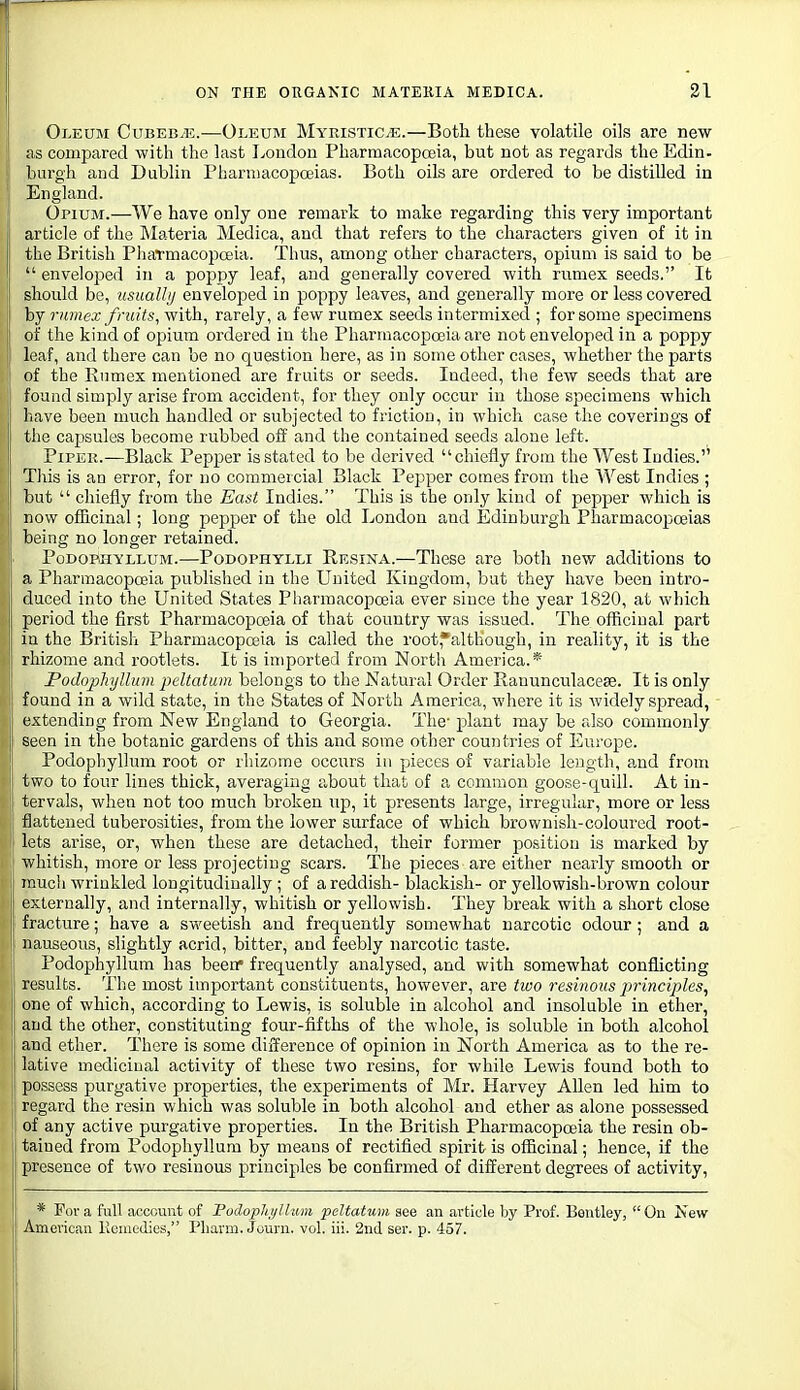 Oleum Cubeb/E.—Oleum MyristiCvE.—Both these volatile oils are new as compared with the last I^ondon Pharmacopoeia, but not as regards the Edin- burgh and Dublin Pharmacopoeias. Both oils are ordered to be distilled in England. Opium.—We have only one remark to make regarding this very important article of the Materia Medica, and that refers to the characters given of it in the British PliaTmacopceia. Tims, among other characters, opium is said to be  enveloped in a poppy leaf, and generally covered with rumex seeds. It should be, usualhj enveloped in poppy leaves, and generally more or less covered by rumex fruits, with, rarely, a few rumex seeds intermixed ; for some specimens of the kind of ojjium ordered in the Pharmacopceia are not enveloped in a poppy leaf, and there can be no question here, as in some other cases, whether the parts of the Rnmex mentioned are fruits or seeds. Indeed, tlie few seeds that are ii found simply arise from accident, for they only occur in those specimens which have been much handled or subjected to friction, in which case the coverings of the capsules become rubbed off and the contained seeds alone left. I PiPEK.—Black Pepper is stated to be derived chiefly from the West Indies.'^ Tliis is an error, for no commercial Black Pepper comes from the West Indies ; but  chiefly from the East Indies. This is the only kind of pepper which is I now officinal; long pepper of the old London and Edinburgh Pharmacopoeias [ being no longer retained. Podophyllum.—Podophylli Resina.—These are both new additions to a PharmacopcBia published in the United Kingdom, but they have been intro- duced into the United States Pharmacopoeia ever since the year 1820, at which period the first Pharmacopoeia of that country was issued. The officinal part ill the British Pharmacopoeia is called the root,*although, in reality, it is the rhizome and rootlets. It is imported from North America.* Podophyllum peltatum belongs to the Natural Order Rauunculacese. It is only found in a wild state, in the States of North America, where it is widely spread, extending from New England to Georgia. The' plant may be also commonly seen in the botanic gardens of this and some other countries of Europe. f Podophyllum root or rhizome occurs in pieces of variable length, and from two to four lines thick, averaging about that of a common goose-quill. At in- tervals, when not too much broken up, it presents large, irregular, more or less flattened tuberosities, from the lower surface of which brownish-coloured root- lets arise, or, when these are detached, their former position is marked by whitish, more or less projecting scars. The pieces are either nearly smooth or much wrinkled longitudinally ; of a reddish- blackish- or yellowish-brown colour I externally, and internally, whitish or yellowish. They break with a short close [ fracture; have a sweetish and frequently somewhat narcotic odour; and a nauseous, slightly acrid, bitter, and feebly narcotic taste. Podophyllum has been frequently analysed, and with somewhat conflicting results. The most important constituents, however, are two resinous j^rinciples, one of which, according to Lewis, is soluble in alcohol and insoluble in ether, and the other, constituting four-fifths of the whole, is soluble in both alcohol and ether. There is some difference of opinion in North America as to the re- lative medicinal activity of these two resins, for while Lewis found both to I possess purgative properties, the experiments of Mr. Harvey Allen led him to i regard the resin which was soluble in both alcohol and ether as alone possessed I of any active purgative properties. In the British Pharmacopoeia the resin ob- tained from Podophyllum by means of rectified spirit is officinal; hence, if the presence of two resinous principles be confirmed of different degrees of activity. * For a full account of PodopliijUiim peltatum see an article by Prof. Bentley, On New