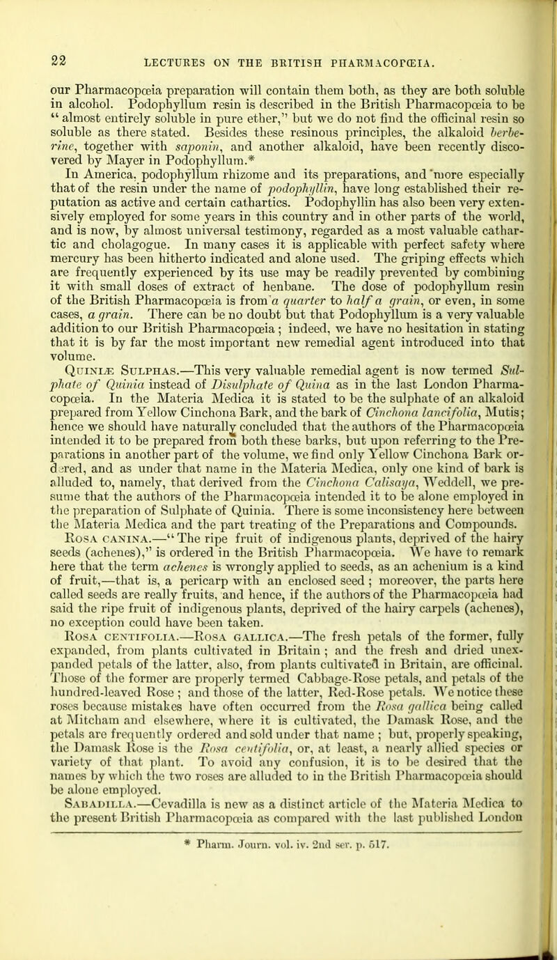 our Pharmacopoeia preparation will contain them both, as they are both soluble in alcohol. Podophyllum resin is described in the British Pharmacojioeia to be  almost entirely soluble in pure ether, but we do not find the officinal resin so soluble as there stated. Besides these resinous principles, the alkaloid hcrhe- r/nc, together with sapo7iin, and another alkaloid, have been recently disco- vered by IMayer in Podophyllum.* In America, podophyllum rhizome and its preparations, and 'more especially that of the resin under the name of podophj/Uin, have long established their re- putation as active and certain cathartics. Podophyllin has also been very exten- sively employed for some years in this country and in other parts of the world, and is now, by almost universal testimony, regarded as a most valuable cathar- tic and cholagogue. In many cases it is applicable with perfect safety where mercury has been hitherto indicated and alone used. The griping effects which are frequently experienced by its use may be readily prevented by combining it with small doses of extract of henbane. The dose of podophyllum resin of the British Pharmacopoeia is from'a quarter to half a grain^ or even, in some cases, a grain. There can be no doubt but that Podophyllum is a very valuable addition to our British Pharmacopoeia; indeed, we have no hesitation in stating that it is by far the most important new remedial agent introduced into that volume. QuinijE Sulphas.—This very valuable remedial agent is now termed Sul- pliatii of Qiiinia instead of DisuJphafe of Quina as in the last London Pharma- copoeia. In the Materia Medica it is stated to be the sulphate of an alkaloid prepared from Yellow Cinchona Bark, and the bark of Cinchona laiicifoUa, Mutis; hence we should have naturally concluded that the authors of the PharmacopoBia inlended it to be prepared from both these barks, but upon referring to the Pre- prii-ations in another part of the volume, we find only Yellow Cinchona Bark or- d jred, and as under that name in the Materia IMedica, only one kind of bark is alluded to, namely, that derived from the Cinchona Calisai/a, Weddell, we pre- sume that the authors of the Pharmacopoeia intended it to be alone employed in tlie preparation of Sul])hate of Quinia. There is some inconsistency here between the Materia Medica and the part treating of the Preparations and Compounds. BosA CANiXA.—The ripe fruit of indigenous plants, deprived of the hairy seeds (achenes), is ordered in the British Pharmacopoeia. AVe have to remark here that the term achenc.t is wrongly applied to seeds, as an achenium is a kind of fruit,—that is, a pericarp with an enclosed seed ; moreover, the parts here called seeds are really fruits, and hence, if tlie authors of the Pharmacopccia had said the ripe fruit of indigenous plants, deprived of the hairy carpels (achenes), no exception could have been taken. Rosa cextifolia.—Rosa g.\llica.—Tlie fresh petals of the former, fully expanded, from plants cultivated in Britain ; and the fresh and dried imex- panded petals of the latter, also, from plants cultivate?! in Britain, are officinal. Those of the former are properly termed Cabbage-Rose petals, and petals of the hundred-leaved Rose ; and those of the latter, Red-Rose petals. ^Vc notice these roses because mistakes have often occurred from the Rosa gallica being called at Mitcliam and elsewhere, where it is cultivated, the Damask Rose, and the petals are frequently ordered and sold under that name ; but, properly speaking, the Damask Rose is the Rosa coitifilia, or, at least, a nearly allied species or variety of that plant. To avoid any confusion, it is to be desired that the names by which the two roses are alluded to in the Britisli Pharmacopoeia should be alone employed. Saisadili.a.—Cevadilla is new as a distinct article of the ^Fateria Medica to the present British Pharmacojia'ia as compared with the last published London * Pliann. Journ. vol. iv. 2ud sev. p. 517.