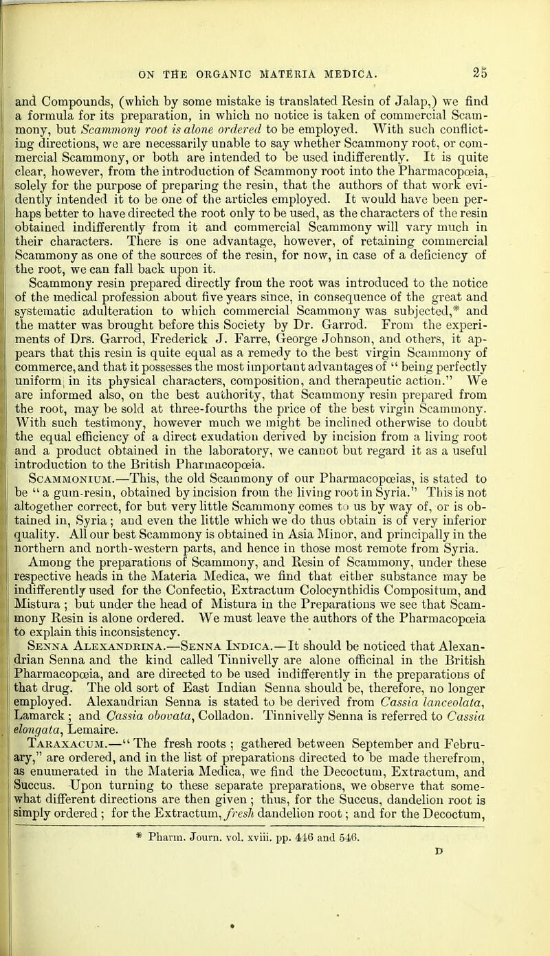 and Compounds, (which by some mistake is translated Resin of Jalap,) we find a formula for its preparation, in which no notice is taken of commercial Scam- mony, but Scammony root is alone ordered to be employed. With such conflict- ing directions, we are necessarily unable to say whether Scammony root, or com- mercial Scammony, or both are intended to be used indifferently. It is quite clear, however, from the introduction of Scammony root into the Pharmacopoeia, solely for the purpose of preparing the resin, that the authors of that work evi- dently intended it to be one of the articles employed. It would have been per- haps better to have directed the root only to be used, as the characters of the resin obtained indifferently from it and commercial Scammony will vary much in their characters. There is one advantage, however, of retaining commercial Scammony as one of the sources of the resin, for now, in case of a deficiency of the root, we can fall back upon it. Scammony resin prepared directly from the root was introduced to the notice of the medical profession about five years since, in consequence of the great and systematic adulteration to which commercial Scammony was subjected,* and the matter was brought before this Society by Dr. Garrod. From the experi- ments of Drs. Garrod, Frederick J. Farre, George Johnson, and others, it ap- pears that this resin is quite equal as a remedy to the best virgin Scammony of commerce, and that it possesses the most important advantages of  being perfectly uniform, in its physical characters, composition, and therapeutic action. We are informed also, on the best authority, that Scammony resin prepared from the root, may be sold at three-fourths the price of the best virgin Scammony. With such testimony, however much we might be inclined otherwise to doubt the equal efficiency of a direct exudation derived by incision from a living root and a product obtained in the laboratory, we cannot but regard it as a useful introduction to the British Pharmacopoeia. ScAMMONiUM.—This, the old Scammony of our Pharmacopoeias, is stated to be a gum-resin, obtained by incision from the living root in Syria. This is not altogether correct, for but very little Scammony comes to us by way of, or is ob- tained in, Syria; and even the little which we do thus obtain is of very inferior quality. All our best Scammony is obtained in Asia Minor, and principally in the northern and north-western parts, and hence in those most remote from Syria. Among the preparations of Scammony, and Resin of Scammony, under these respective heads in the Materia Medica, we find that either substance may be j indifferently used for the Confectio, Extractum Colocynthidis Compositum, and Mistura ; but under the head of Mistura in the Preparations we see that Scam- 1 mony Resin is alone ordered. We must leave the authors of the Pharmacopoeia to explain this inconsistency. Senna Alexandrina.-—Senna Indica.—It should be noticed that Alexan- drian Senna and the kind called Tinuivelly are alone officinal in the British 1 Pharmacopoeia, and are directed to be used indifferently in the preparations of that drug. The old sort of East Indian Senna should be, therefore, no longer employed. Alexandrian Senna is stated to be derived from Cassia lanceolata, Lamarck; and Cassia obovata, Colladou. Tinnivelly Senna is referred to Cassia elongata, Lemaire. Taraxacum.—The fresh roots ; gathered between September and Febru- ary, are ordered, and in the list of preparations directed to be made therefrom, as enumerated in the Materia Medica, we find the Decoctum, Extractum, and Succus. Upon turning to these separate preparations, we observe that some- i what different directions are then given ; thus, for the Succus, dandelion root is simply ordered ; for the Extractum,/;-fs7i dandelion root; and for the Decoctum, * Phavm. Journ. vol. xviii. pp. 416 and 5i6. D