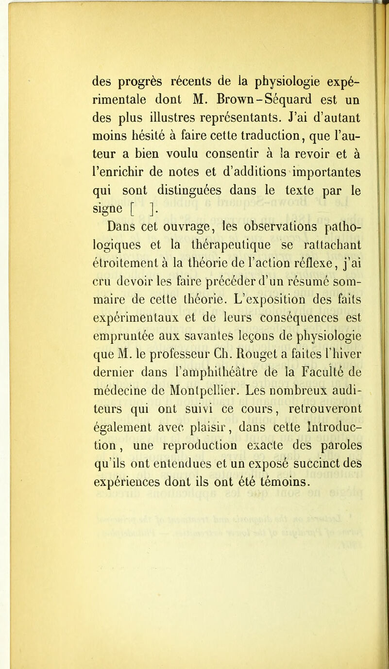 des progrès récents de la physiologie expé- rimentale dont M. Brown-Séquard est un des plus illustres représentants. J'ai d'autant moins hésité à faire cette traduction, que l'au- teur a bien voulu consentir à îa revoir et à l'enrichir de notes et d'additions importantes qui sont distinguées dans le texte par le signe [ ]. Dans cet ouvrage, les observations patho- logiques et la thérapeutique se rattachant étroitement à la théorie de l'action réflexe, j'ai cru devoir les faire précéder d'un résumé som- maire de celte théorie. L'exposition des faits expérimentaux et de leurs conséquences est empruntée aux savantes leçous de physiologie que M. le professeur Ch. Rouget a faites l'hiver dernier dans l'amphithéâtre de la Faculté de médecine de Montpellier. Les nombreux audi- teurs qui ont suivi ce cours, retrouveront également avec plaisir, dans cette Introduc- tion , une reproduction exacte des paroles qu'ils ont entendues et un exposé succinct des expériences dont ils ont été témoins.