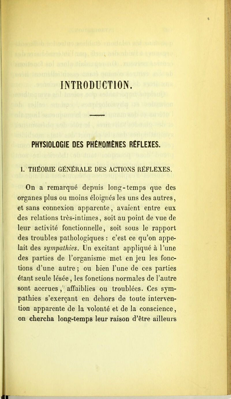 INTRODUCTION. PHYSIOLOGIE DES PHElMOMÈNES RÉFLEXES. I. THÉORIE GÉNÉRALE DES ACTIONS RÉFLEXES. On a remarqué depuis long-temps que des organes plus ou moins éloignés les uns des autres, et sans connexion apparente, avaient entre eux des relations très-inlimes, soit au point de vue de leur activité fonctionnelle, soit sous le rapport des troubles pathologiques : c'est ce qu'on appe- lait des sympathies. Un excitant appliqué à l'une des parties de l'organisme met en jeu les fonc- tions d'une autre ; ou bien l'une de ces parties étant seule lésée, les fonctions normales de l'autre sont accrues , affaiblies ou troublées. Ces sym- pathies s'exerçant en dehors de toute interven- tion apparente de la volonté et de la conscience, on chercha long-temps leur raison d'être ailleurs