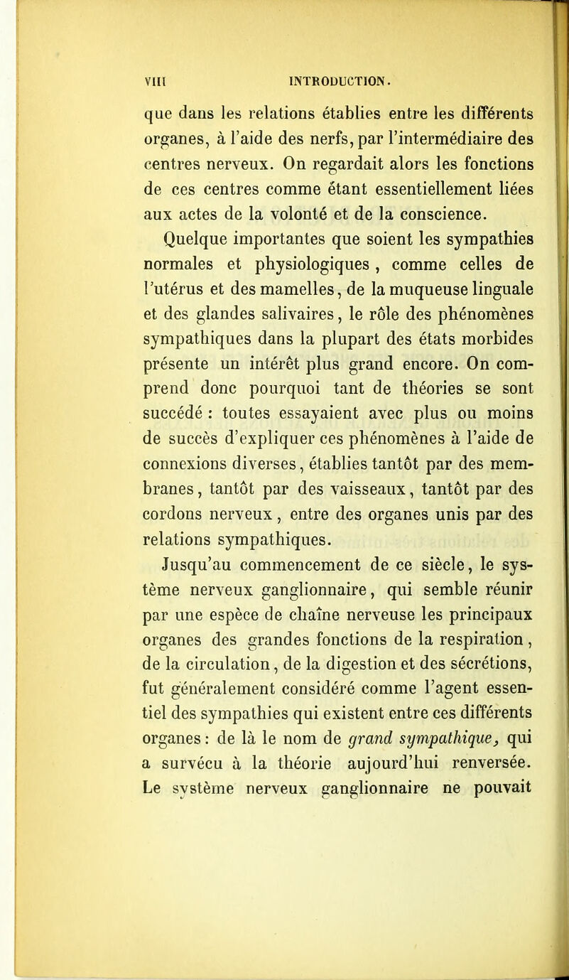 que dans les relations établies entre les différents organes, à l'aide des nerfs, par l'intermédiaire des centres nerveux. On regardait alors les fonctions de ces centres comme étant essentiellement liées aux actes de la volonté et de la conscience. Quelque importantes que soient les sympathies normales et physiologiques, comme celles de l'utérus et des mamelles, de la muqueuse linguale et des glandes salivaires, le rôle des phénomènes sympathiques dans la plupart des états morbides présente un intérêt plus grand encore. On com- prend donc pourquoi tant de théories se sont succédé : toutes essayaient avec plus ou moins de succès d'expliquer ces phénomènes à l'aide de connexions diverses, établies tantôt par des mem- branes , tantôt par des vaisseaux, tantôt par des cordons nerveux, entre des organes unis par des relations sympathiques. Jusqu'au commencement de ce siècle, le sys- tème nerveux ganglionnaire, qui semble réunir par une espèce de chaîne nerveuse les principaux organes des grandes fonctions de la respiration , de la circulation, de la digestion et des sécrétions, fut généralement considéré comme l'agent essen- tiel des sympathies qui existent entre ces différents organes : de là le nom de grand sympathique^ qui a survécu à la théorie aujourd'hui renversée. Le système nerveux ganglionnaire ne pouvait