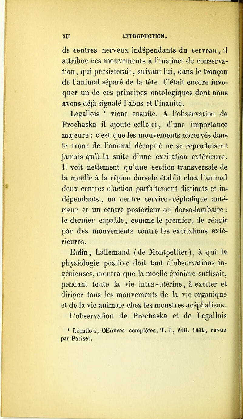 de centres nerveux indépendants du cerveau, il attribue ces mouvements à l'instinct de conserva- tion , qui persisterait, suivant lui, dans le tronçon de l'animal séparé de la tête. C'était encore invo- quer un de ces principes ontologiques dont nous avons déjà signalé l'abus et l'inanité. Legallois * vient ensuite. A l'observation de Prochaska il ajoute celle-ci, d'une importance majeure : c'est que les mouvements observés dans le tronc de l'animal décapité ne se reproduisent jamais qu'à la suite d'une excitation extérieure. Il voit nettement qu'une section transversale de la moelle à la région dorsale établit chez l'animal deux centres d'action parfaitement distincts et in- dépendants , un centre cervico - céphalique anté- rieur et un centre postérieur ou dorso-lombaire : le dernier capable, comme le premier, de réagir par des mouvements contre les excitations exté- rieures. Enfin, Lallemand (de Montpellier), à qui la physiologie positive doit tant d'observations in- génieuses, montra que la moelle épinière suffisait, pendant toute la vie intra-utérine, à exciter et diriger tous les mouvements de la vie organique et de la vie animale chez les monstres acéphaliens. L'observation de Prochaska et de Legallois ' Legallois, OEuvres complètes, T. I, édit. -1830, revue par Pariset.