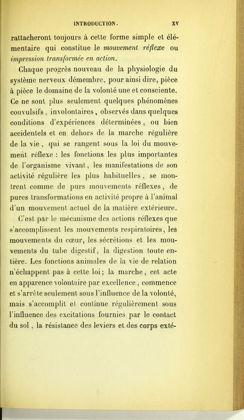 rattacheront toujours à cette forme simple et élé- mentaire qui constitue le mouvement réflexe ou impression transformée en action. Chaque progrès nouveau de la physiologie du système nerveux démembre, pour ainsi dire, pièce à pièce le domaine de la volonté une et consciente. Ce ne sont plus seulement quelques phénomènes convulsifs , involontaires , observés dans quelques conditions d'expériences déterminées, ou bien accidentels et en dehors de la marche régulière de la vie , qui se rangent sous la loi du mouve- ment réflexe : les fonctions les plus importantes de l'organisme vivant, les manifestations de son activité régulière les plus habituelles , se mon- trent comme de purs mouvements réflexes, de pures transformations en activité propre à l'animal d'un mouvement actuel de la matière extérieure. C'est par le mécanisme des actions réflexes que s'accomplissent les mouvements respiratoires, les mouvements du cœur, les sécrétions et les mou- vements du tube digestif, la digestion toute en- tière. Les fonctions animales de la vie de relation n'échappent pas à cette loi ; la marche, cet acte en apparence volontaire par excellence, commence et s'arrête seulement sous l'influence de la volonté, mais s'accomplit et continue régulièrement sous l'influence des excitations fournies par le contact du sol, la résistance des leviers et des corps exté-