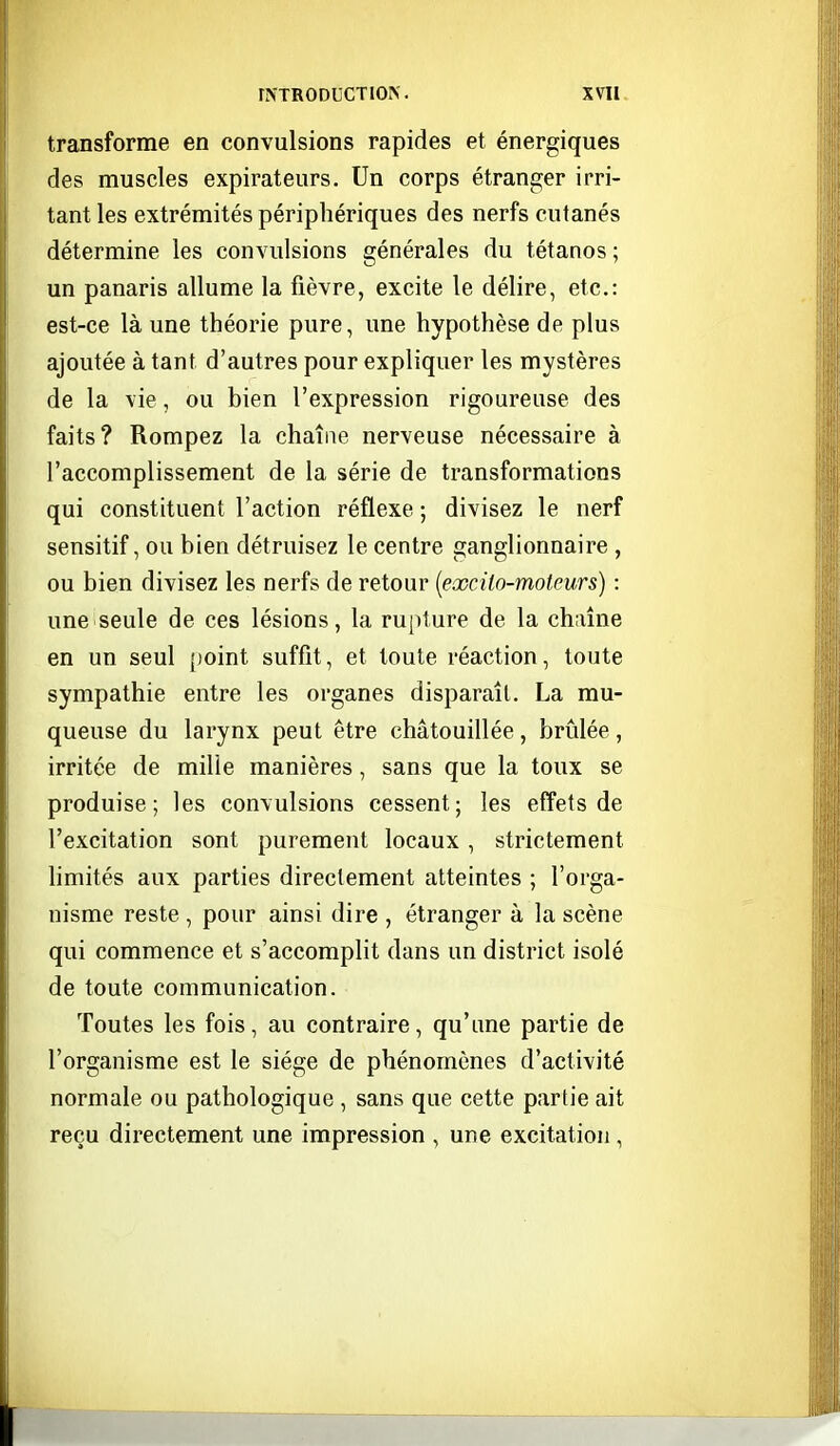 transforme en convulsions rapides et énergiques des muscles expirateurs. Un corps étranger irri- tant les extrémités périphériques des nerfs cutanés détermine les convulsions générales du tétanos ; un panaris allume la fièvre, excite le délire, etc.: est-ce là une théorie pure, une hypothèse de plus ajoutée à tant d'autres pour expliquer les mystères de la vie, ou bien l'expression rigoureuse des faits? Rompez la chaîne nerveuse nécessaire à l'accomplissement de la série de transformations qui constituent l'action réflexe ; divisez le nerf sensitif, ou bien détruisez le centre ganglionnaire , ou bien divisez les nerfs de retour [excilo-moteurs) : une seule de ces lésions, la rupture de la chaîne en un seul point suffît, et toute réaction, toute sympathie entre les organes disparaît. La mu- queuse du larynx peut être châtouillée, brûlée, irritée de mille manières, sans que la toux se produise; les convulsions cessent; les effets de l'excitation sont purement locaux, strictement limités aux parties directement atteintes ; l'orga- nisme reste , pour ainsi dire , étranger à la scène qui commence et s'accomplit dans un district isolé de toute communication. Toutes les fois, au contraire, qu'une partie de l'organisme est le siège de phénomènes d'activité normale ou pathologique , sans que cette partie ait reçu directement une impression , une excitation,