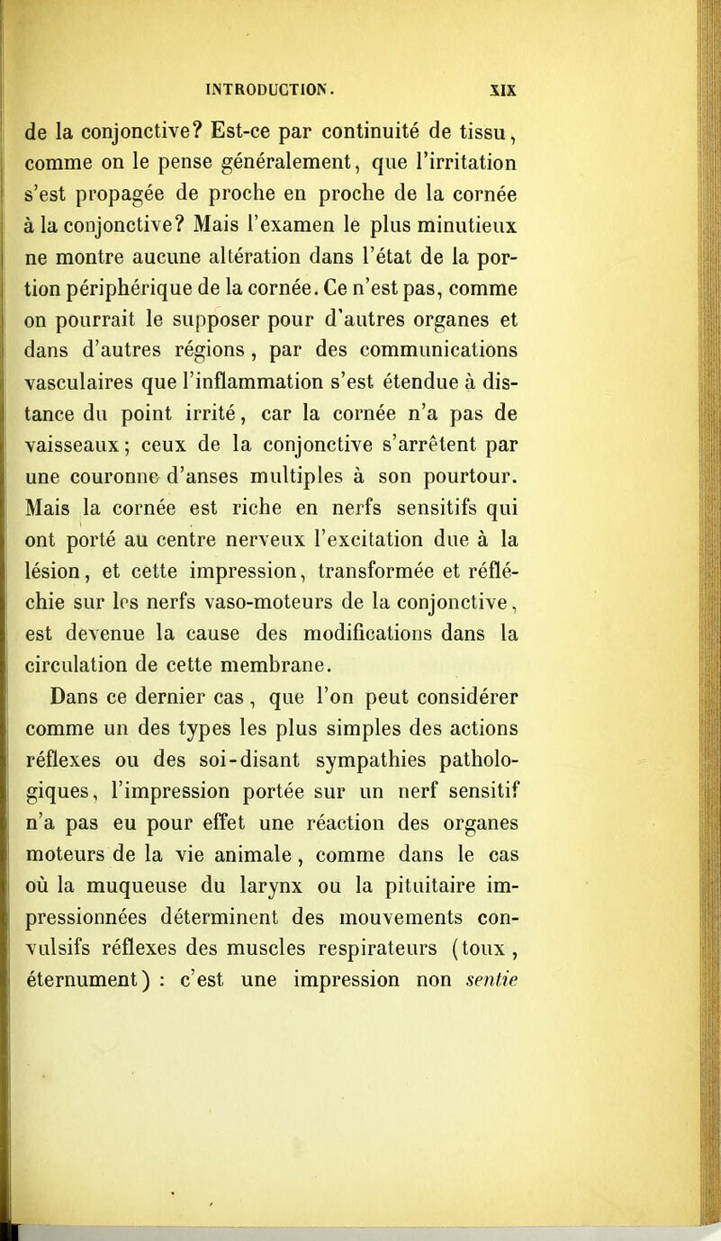 de la conjonctive? Est-ce par continuité de tissu, comme on le pense généralement, que l'irritation s'est propagée de proche en proche de la cornée à la conjonctive? Mais l'examen le plus minutieux ne montre aucune altération dans l'état de la por- tion périphérique de la cornée. Ce n'est pas, comme on pourrait le supposer pour d'autres organes et dans d'autres régions, par des communications vasculaires que l'inflammation s'est étendue à dis- tance du point irrité, car la cornée n'a pas de vaisseaux ; ceux de la conjonctive s'arrêtent par une couronne d'anses multiples à son pourtour. Mais la cornée est riche en nerfs sensitifs qui ont porté au centre nerveux l'excitation due à la lésion, et cette impression, transformée et réflé- chie sur les nerfs vaso-moteurs de la conjonctive, est devenue la cause des modifications dans la circulation de cette membrane. Dans ce dernier cas , que l'on peut considérer comme un des types les plus simples des actions réflexes ou des soi-disant sympathies patholo- giques, l'impression portée sur un nerf sensitif n'a pas eu pour effet une réaction des organes moteurs de la vie animale, comme dans le cas où la muqueuse du larynx ou la pituitaire im- pressionnées déterminent des mouvements con- vulsifs réflexes des muscles respirateurs (toux, éternument) : c'est une impression non sentie