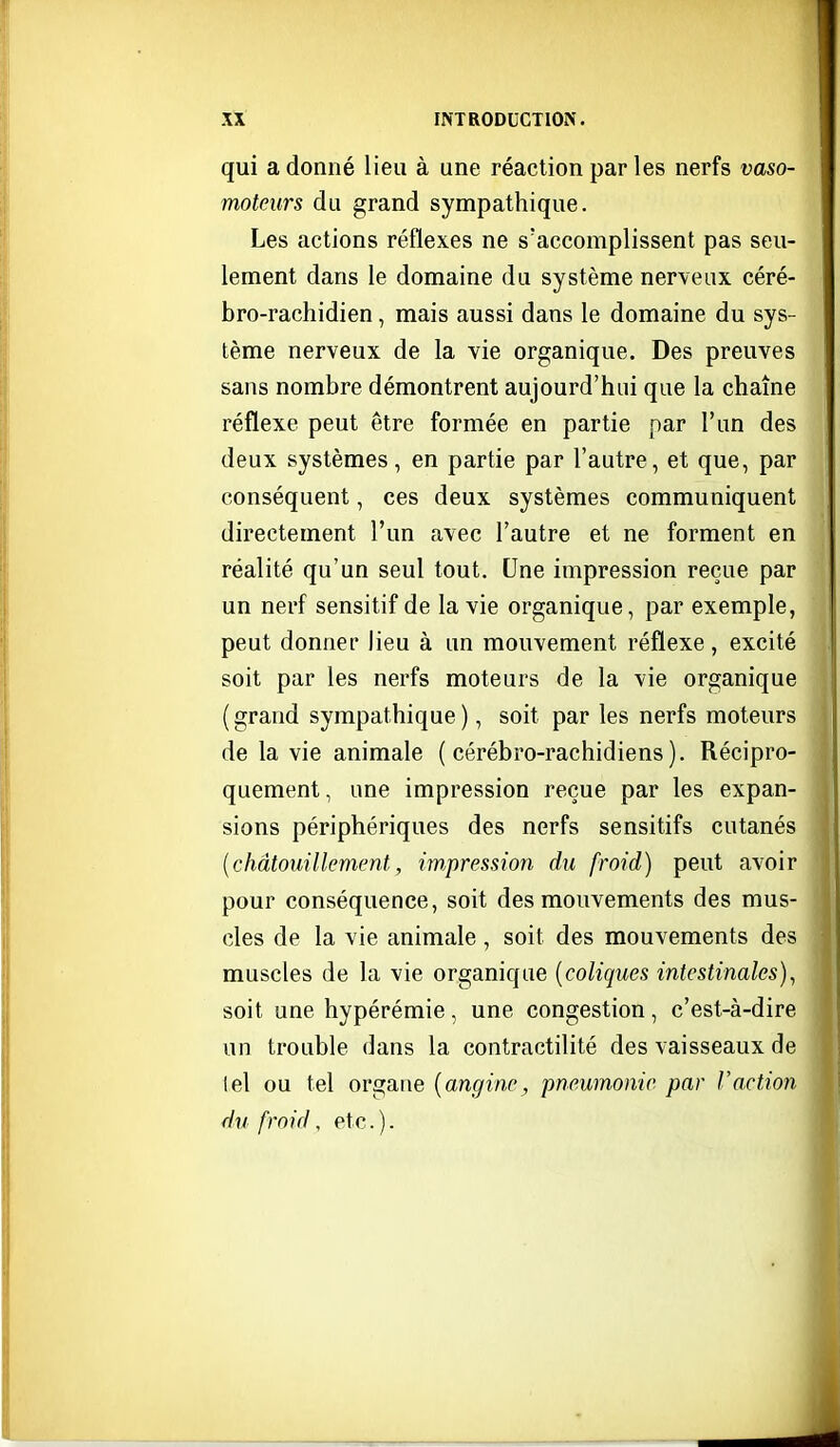 qui a donné lieu à une réaction par les nerfs vaso- moteurs du grand sympathique. Les actions réflexes ne s'accomplissent pas seu- lement dans le domaine du système nerveux céré- bro-rachidien, mais aussi dans le domaine du sys- tème nerveux de la vie organique. Des preuves sans nombre démontrent aujourd'hui que la chaîne réflexe peut être formée en partie par l'un des deux systèmes, en partie par l'autre, et que, par conséquent, ces deux systèmes communiquent directement l'un avec l'autre et ne forment en réalité qu'un seul tout. Une impression reçue par un nerf sensitif de la vie organique, par exemple, peut donner lieu à un mouvement réflexe , excité soit par les nerfs moteurs de la vie organique ( grand sympathique ), soit par les nerfs moteurs de la vie animale ( cérébro-rachidiens ). Récipro- quement , une impression reçue par les expan- sions périphériques des nerfs sensitifs cutanés [châtouillement, impression du froid) peut avoir pour conséquence, soit des mouvements des mus- cles de la vie animale, soit des mouvements des muscles de la vie organique {coliques intestinales)^ soit une hypérémie , une congestion , c'est-à-dire un trouble dans la contractilité des vaisseaux de tel ou tel organe {angine^ pneumonie par Vaction du froid, etc. ).