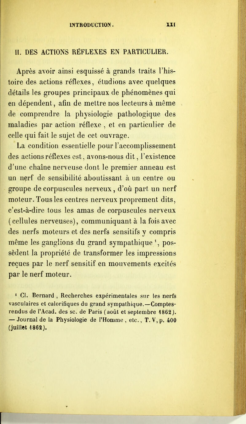 II. DES ACTIONS RÉFLEXES EN PARTICULIER. Après avoir ainsi esquissé à grands traits l'his- toire des actions réflexes, étudions avec quelques détails les groupes principaux de phénomènes qui en dépendent, afin de mettre nos lecteurs à même de comprendre la physiologie pathologique des maladies par action réflexe , et en particulier de celle qui fait le sujet de cet ouvrage. La condition essentielle pour l'accomplissement des actions réflexes est, avons-nous dit, l'existence d'une chaîne nerveuse dont le premier anneau est un nerf de sensibilité aboutissant à un centre ou groupe de corpuscules nerveux, d'où part un nerf moteur. Tous les centres nerveux proprement dits, c'est-à-dire tous les amas de corpuscules nerveux (cellules nerveuses), communiquant à la fois avec des nerfs moteurs et des nerfs sensitifs y compris même les ganglions du grand sympathique \ pos- sèdent la propriété de transformer les impressions reçues par le nerf sensitif en mouvements excités par le nerf moteur. • Cl. Bernard , Recherches expérimentales sur les nerfs vasculaires et calorifiques du grand sympathique.—Comptes- rendus de l'Acad. des se. de Paris (août et septembre 1862). — Journal de la Physiologie de l'Homme , etc., T. V, p. 400 (juillet