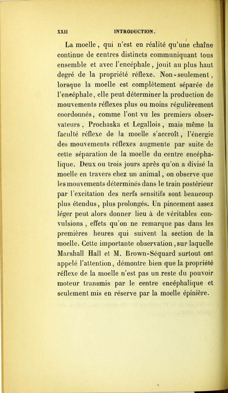 La moelle, qui n'est en réalité qu'une chaîne continue de centres distincts communiquant tous ensemble et avec l'encéphale , jouit au plus haut degré de la propriété réflexe. Non - seulement, lorsque la moelle est complètement séparée de l'encéphale, elle peut déterminer la production de mouvements réflexes plus ou moins régulièrement coordonnés, comme l'ont vu les premiers obser- vateurs , Prochaska et Legallois, mais même la faculté réflexe de la moelle s'accroît, l'énergie des mouvements réflexes augmente par suite de cette séparation de la moelle du centre encépha- lique. Deux ou trois jours après qu'on a divisé la moelle en travers chez un animal, on observe que les mouvements déterminés dans le train postérieur par l'excitation des nerfs sensitifs sont beaucoup plus étendus, plus prolongés. Un pincement assez léger peut alors donner lieu à de véritables con- vulsions , effets qu'on ne remarque pas dans les premières heures qui suivent la section de la moelle. Cette importante observation, sur laquelle Marshall Hall et M. Brown-Séquard surtout ont appelé l'attention, démontre bien que la propriété réflexe de la moelle n'est pas un reste du pouvoir moteur transmis par le centre encéphalique et seulement mis en réserve par la moelle épinière.