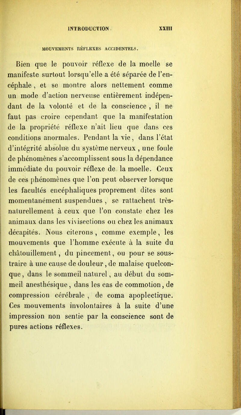 MOUVEMENTS BÉFLEXES ACCIDENTELS, Bien que le pouvoir réflexe de la moelle se manifeste surtout lorsqu'elle a été séparée de l'en- céphale , et se montre alors nettement comme un mode d'action nerveuse entièrement indépen- dant de la volonté et de la conscience , il ne faut pas croire cependant que la manifestation de la propriété réflexe n'ait lieu que dans ces conditions anormales. Pendant la vie, dans l'état d'intégrité absolue du système nerveux , une foule de phénomènes s'accomplissent sous la dépendance immédiate du pouvoir réflexe de la moelle. Ceux de ces phénomènes que l'on peut observer lorsque les facultés encéphaliques proprement dites sont momentanément suspendues , se rattachent très- naturellement à ceux que l'on constate chez les animaux dans les vivisections ou chez les animaux décapités. Nous citerons, comme exemple, les mouvements que l'homme exécute à la suite du chatouillement, du pincement, ou pour se sous- traire à une cause de douleur, de malaise quelcon- que, dans le sommeil naturel, au début du som- meil anesthésique, dans les cas de commotion, de compression cérébrale , de coma apoplectique. Ces mouvements involontaires à la suite d'une impression non sentie par la conscience sont de pures actions réflexes.