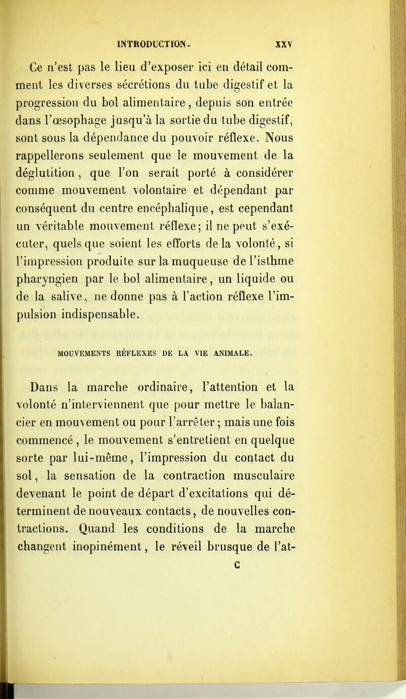 Ce n'est pas le lieu d'exposer ici eu détail com- ment les diverses sécrétions du tube digestif et la progression du bol alimentaire, depuis son entrée dans l'œsophage jusqu'à la sortie du tube digestif, sont sous la dépendance du pouvoir réflexe. Nous rappellerons seulement que le mouvement de la déglutition, que l'on serait porté à considérer comme mouvement volontaire et dépendant par conséquent du centre encéphalique, est cependant un véritable mouvement réflexe; il ne peut s'exé- cuter, quels que soient les efforts de la volonté, si l'impression produite sur la muqueuse de l'isthme pharyngien par le bol alimentaire, un liquide ou de la salive, ne donne pas à l'action réflexe l'im- pulsion indispensable. MOUVEMENTS RÉFLEXES OE LA VIE ANIMALE. Dans la marche ordinaire, l'attention et la volonté n'interviennent que pour mettre le balan- cier en mouvement ou pour l'arrêter ; mais une fois commencé , le mouvement s'entretient en quelque sorte par lui-même, l'impression du contact du sol, la sensation de la contraction musculaire devenant le point de départ d'excitations qui dé- terminent de nouveaux contacts, de nouvelles con- tractions. Quand les conditions de la marche changent inopinément, le réveil brusque de l'at- G