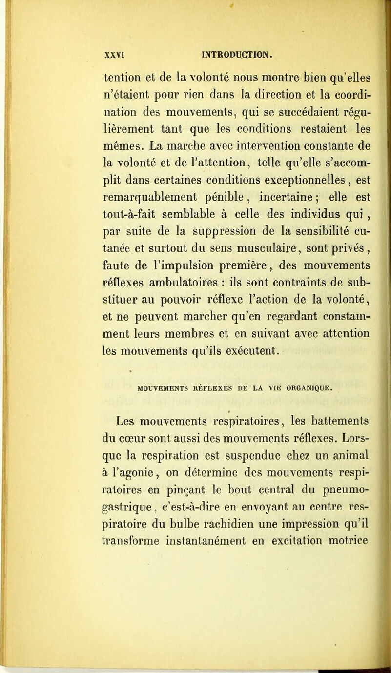 tention et de la volonté nous montre bien qu'elles n'étaient pour rien dans la direction et la coordi- nation des mouvements, qui se succédaient régu- lièrement tant que les conditions restaient les mêmes. La marche avec intervention constante de la volonté et de l'attention, telle qu'elle s'accom- plit dans certaines conditions exceptionnelles, est remarquablement pénible, incertaine ; elle est tout-à-fait semblable à celle des individus qui , par suite de la suppression de la sensibilité cu- tanée et surtout du sens musculaire, sont privés , faute de l'impulsion première, des mouvements réflexes ambulatoires : ils sont contraints de sub- stituer au pouvoir réflexe l'action de la volonté, et ne peuvent marcher qu'en regardant constam- ment leurs membres et en suivant avec attention les mouvements qu'ils exécutent. MOUVEMENTS RÉFLEXES DE LA VIE ORGANIQUE. Les mouvements respiratoires, les battements du cœur sont aussi des mouvements réflexes. Lors- que la respiration est suspendue chez un animal à l'agonie, on détermine des mouvements respi- ratoires en pinçant le bout central du pneumo- gastrique , c'est-à-dire en envoyant au centre res- piratoire du bulbe rachidien une impression qu'il transforme instantanément en excitation motrice