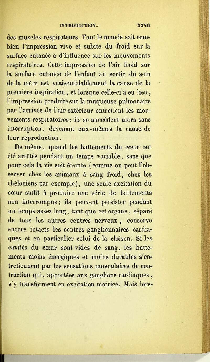 des muscles respirateurs. Tout le monde sait com- bien l'impression vive et subite du froid sur la surface cutanée a d'influence sur les mouvements respiratoires. Cette impression de l'air froid sur la surface cutanée de l'enfant au sortir du sein de la mère est vraisemblablement la cause de la première inspiration, et lorsque celle-ci a eu lieu, l'impression produite sur la muqueuse pulmonaire par l'arrivée de l'air extérieur entretient les mou- vements respiratoires; ils se succèdent alors sans interruption, devenant eux-mêmes la cause de leur reproduction. De même, quand les battements du cœur ont été arrêtés pendant un temps variable, sans que pour cela la vie soit éteinte ( comme on peut l'ob- server chez les animaux à sang froid, chez les chéloniens par exemple), une seule excitation du cœur suffit à produire une série de battements non interrompus ; ils peuvent persister pendant un temps assez long, tant que cet organe, séparé de tous les autres centres nerveux , conserve encore intacts les centres ganglionnaires cardia- ques et en particulier celui de la cloison. Si les cavités du cœur sont vides de sang, les batte- ments moins énergiques et moins durables s'en- tretiennent par les sensations musculaires de con- traction qui, apportées aux ganglions cardiaques , s'y transforment en excitation motrice. Mais lors-