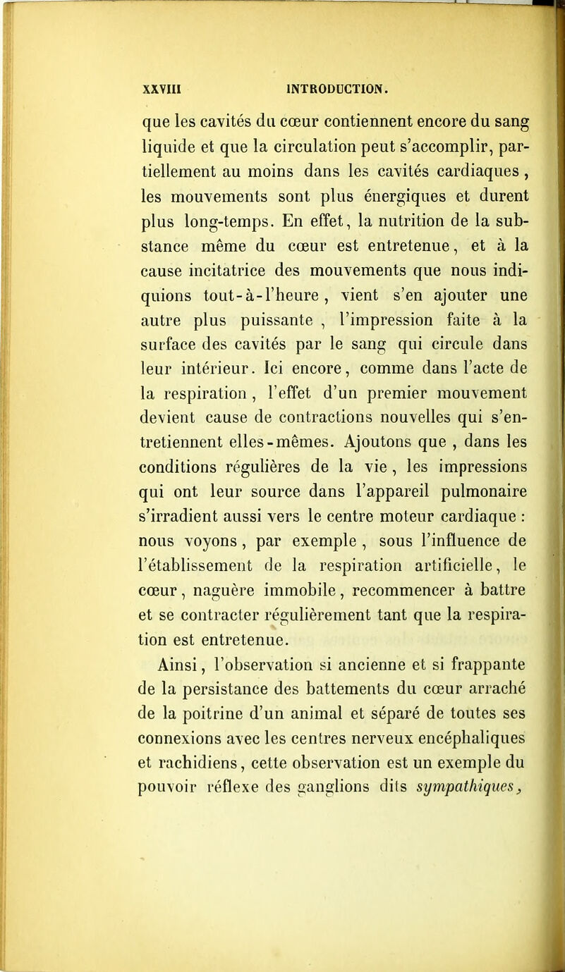 que les cavités du cœur contiennent encore du sang liquide et que la circulation peut s'accomplir, par- tiellement au moins dans les cavités cardiaques, les mouvements sont plus énergiques et durent plus long-temps. En effet, la nutrition de la sub- stance même du cœur est entretenue, et à la cause incitatrice des mouvements que nous indi- quions tout-à-l'heure , vient s'en ajouter une autre plus puissante , l'impression faite à la surface des cavités par le sang qui circule dans leur intérieur. Ici encore, comme dans l'acte de la respiration, l'effet d'un premier mouvement devient cause de contractions nouvelles qui s'en- tretiennent elles-mêmes. Ajoutons que , dans les conditions régulières de la vie , les impressions qui ont leur source dans l'appareil pulmonaire s'irradient aussi vers le centre moteur cardiaque : nous voyons, par exemple , sous l'influence de l'établissement de la respiration artificielle, le cœur, naguère immobile, recommencer à battre et se contracter régulièrement tant que la respira- tion est entretenue. Ainsi, l'observation si ancienne et si frappante de la persistance des battements du cœur arraché de la poitrine d'un animal et séparé de toutes ses connexions avec les centres nerveux encéphaliques et rachidiens, cette observation est un exemple du pouvoir réflexe des ganglions dits sympathiquesj