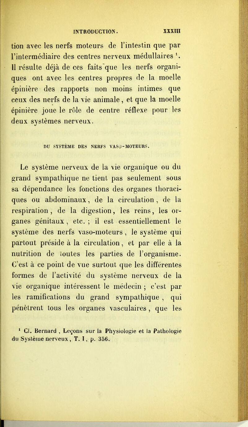 tion avec les nerfs moteurs de l'intestin que par l'intermédiaire des centres nerveux médullaires Il résulte déjà de ces faits que les nerfs organi- ques ont avec les centres propres de la moelle épinière des rapports non moins intimes que ceux des nerfs de la vie animale, et que la moelle épinière joue le rôle de centre réflexe pour les deux systèmes nerveux. DU SYSTÈME DES NERFS VASO-MOTEURS. Le système nerveux de la vie organique ou du grand sympathique ne tient pas seulement sous sa dépendance les fonctions des organes thoraci- ques ou abdominaux, de la circulation, de la respiration, de la digestion, les reins, les or- ganes génitaux, etc. ; il est essentiellement le système des nerfs vaso-moteurs, le système qui partout préside à la circulation, et par elle à la nutrition de loutes les parties de l'organisme. C'est à ce point de vue surtout que les différentes formes de l'activité du système nerveux de la vie organique intéressent le médecin ; c'est par les ramifications du grand sympathique , qui pénètrent tous les organes vasculaires, que les ' Cl. Bernard , Leçons sur la Physiologie et la Pathologie du Système nerveux , T. I, p. 356.