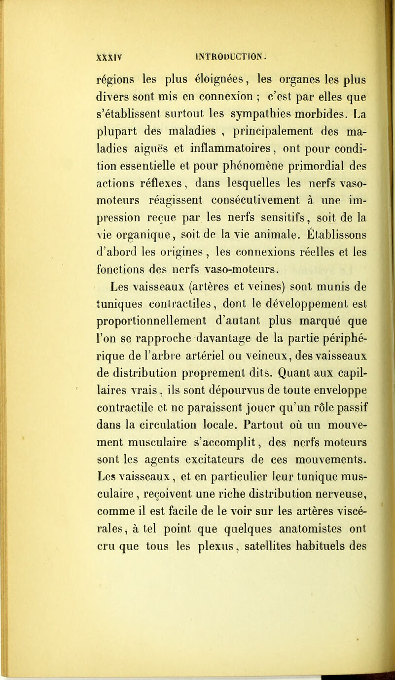 régions les plus éloignées, les organes les plus divers sont mis en connexion ; c'est par elles que s'établissent surtout les sympathies morbides. La plupart des maladies , principalement des ma- ladies aiguës et inflammatoires, ont pour condi- tion essentielle et pour phénomène primordial des actions réflexes, dans lesquelles les nerfs vaso- moteurs réagissent consécutivement à une im- pression reçue par les nerfs sensitifs, soit de la vie organique, soit de la vie animale. Établissons d'abord les origines , les connexions réelles et les fonctions des nerfs vaso-moteurs. Les vaisseaux (artères et veines) sont munis de tuniques contractiles, dont le développement est proportionnellement d'autant plus marqué que l'on se rapproche davantage de la partie périphé- rique de l'arbi e artériel ou veineux, des vaisseaux de distribution proprement dits. Quant aux capil- laires vrais , ils sont dépourvus de toute enveloppe contractile et ne paraissent jouer qu'un rôle passif dans la circulation locale. Partout où un mouve- ment musculaire s'accomplit, des nerfs moteurs sont les agents excitateurs de ces mouvements. Les vaisseaux, et en particulier leur tunique mus- culaire , reçoivent une riche distribution nerveuse, comme il est facile de le voir sur les artères viscé- rales , à tel point que quelques anatomistes ont cru que tous les plexus, satellites habituels des