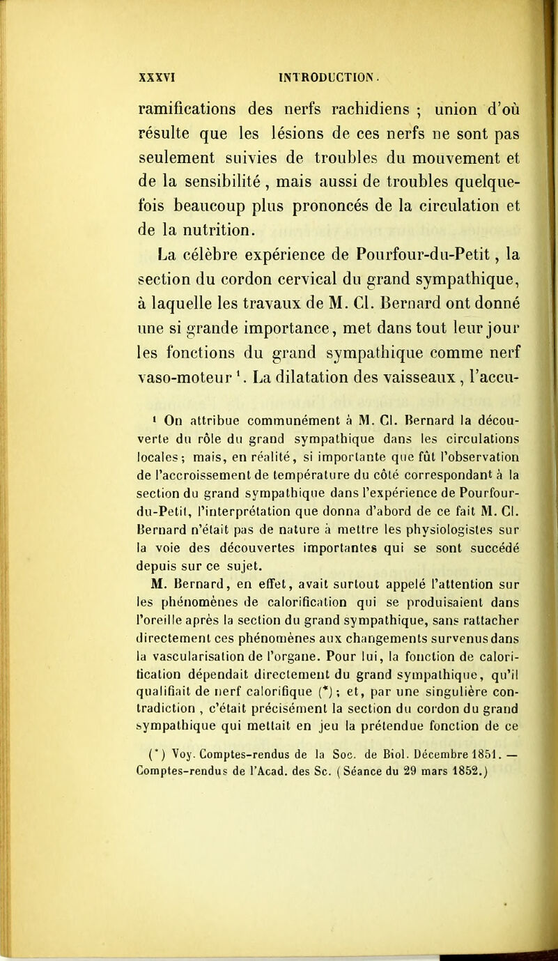 ramifications des nerfs rachidiens ; union d'où résulte que les lésions de ces nerfs ne sont pas seulement suivies de troubles du mouvement et de la sensibilité , mais aussi de troubles quelque- fois beaucoup plus prononcés de la circulation et de la nutrition. La célèbre expérience de Pourfour-du-Petit, la section du cordon cervical du grand sympathique, à laquelle les travaux de M. Cl. Bernard ont donné une si grande importance, met dans tout leur jour les fonctions du grand sympathique comme nerf vaso-moteur La dilatation des vaisseaux , l'accu- ' On attribue communément à M. Cl. Bernard la décou- verte du rôle du grand sympathique dans les circulations locales; mais, en réalité, si importante que fiât l'observation de l'accroissement de température du côlé correspondant à la section du grand sympathique dans l'expérience de Pourfour- du-Petit, l'interprétation que donna d'abord de ce fait M. Ci. Bernard n'était pas de nature à mettre les physiologistes sur la voie des découvertes importantes qui se sont succédé depuis sur ce sujet. M. Bernard, en effet, avait surtout appelé l'attention sur les phénomènes de calorification qui se produisaient dans l'oreille après la section du grand sympathique, sans rattacher directement ces phénomènes aux changements survenus dans la vascularisalion de l'organe. Pour lui, la fonction de calori- fication dépendait directement du grand sympathique, qu'il qualifiait de nerf calorifique (*) ; et, par une singulière con- tradiction , c'était précisément la section du cordon du grand sympathique qui mettait en jeu la prétendue fonction de ce (*) Voy. Comptes-rendus de la Soc. de Biol. Décembre 1851.— Comptes-rendus de l'Acad. des Se. (Séance du 29 mars 1852.)