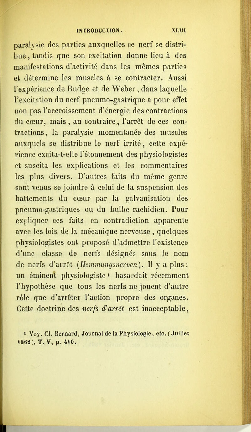 paralysie des parties auxquelles ce nerf se distri- bue , tandis que son excitation donne lieu à des manifestations d'activité dans les mêmes parties et détermine les muscles à se contracter. Aussi l'expérience de Budge et de Weber, dans laquelle l'excitation du nerf pneumo-gastrique a pour effet non pas l'accroissement d'énergie des contractions du cœur, mais , au contraire, l'arrêt de ces con- tractions, la paralysie momentanée des muscles auxquels se distribue le nerf irrité, cette expé- rience excita-t-elle l'étonnement des physiologistes et suscita les explications et les commentaires les plus divers. D'autres faits du même genre sont venus se joindre à celui de la suspension des battements du cœur par la galvanisation des pneumo-gastriques ou du bulbe rachidien. Pour ex[)liquer ces faits en contradiction apparente avec les lois de la mécanique nerveuse , quelques physiologistes ont proposé d'admettre l'existence d'une classe de nerfs désignés sous le nom de nerfs d'arrêt {Hcmmungsnerven). Il y a plus: un éminent physiologiste • hasardait récemment l'hypothèse que tous les nerfs ne jouent d'autre rôle que d'arrêter l'action propre des organes. Cette doctrine des nerfs d'arrêt est inacceptable, • Voy. Cl. Bernard, Journal de la Physiologie, etc. (Juillet 4862), T. V, p. 410.