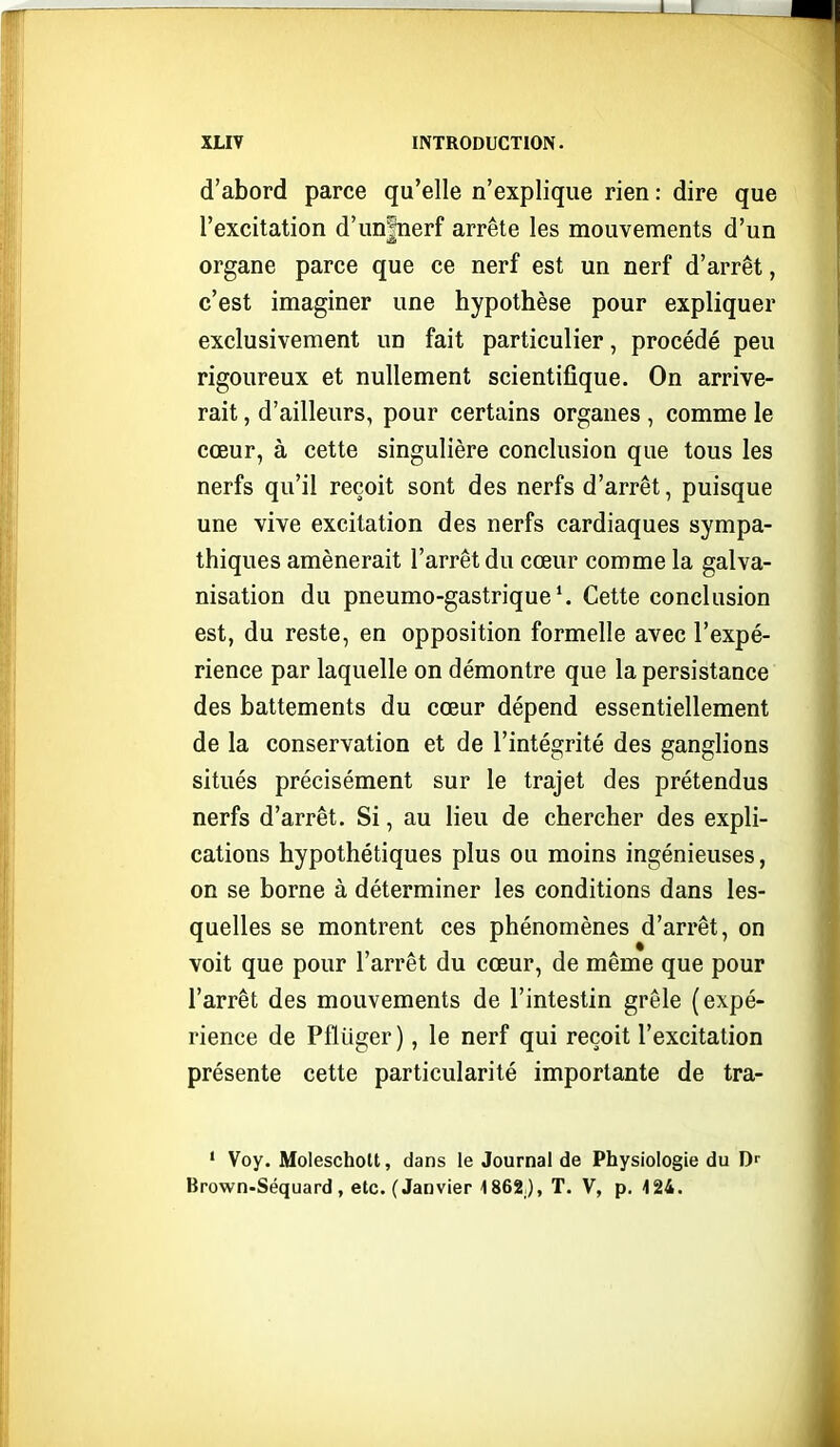 d'abord parce qu'elle n'explique rien : dire que l'excitation d'un|nerf arrête les mouvements d'un organe parce que ce nerf est un nerf d'arrêt, c'est imaginer une hypothèse pour expliquer exclusivement un fait particulier, procédé peu rigoureux et nullement scientifique. On arrive- rait , d'ailleurs, pour certains organes , comme le cœur, à cette singulière conclusion que tous les nerfs qu'il reçoit sont des nerfs d'arrêt, puisque une vive excitation des nerfs cardiaques sympa- thiques amènerait l'arrêt du cœur comme la galva- nisation du pneumo-gastriqueCette conclusion est, du reste, en opposition formelle avec l'expé- rience par laquelle on démontre que la persistance des battements du cœur dépend essentiellement de la conservation et de l'intégrité des ganglions situés précisément sur le trajet des prétendus nerfs d'arrêt. Si, au lieu de chercher des expli- cations hypothétiques plus ou moins ingénieuses, on se borne à déterminer les conditions dans les- quelles se montrent ces phénomènes d'arrêt, on voit que pour l'arrêt du cœur, de même que pour l'arrêt des mouvements de l'intestin grêle (expé- rience de Pfliiger ), le nerf qui reçoit l'excitation présente cette particularité importante de tra- • Voy. Molescholt, dans le Journal de Physiologie du Dr Brown-Séquard, etc. (Janvier 1862,), T. V, p. 424.