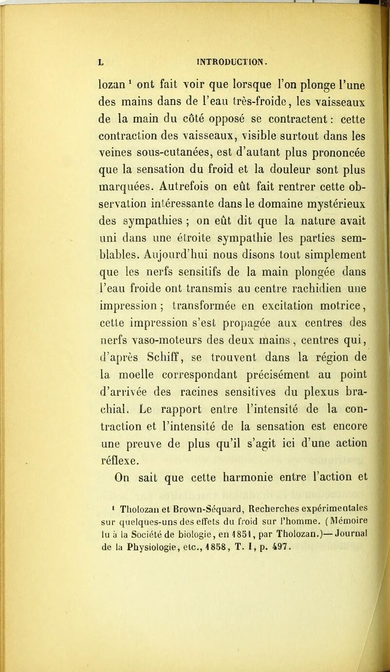 lozan ' ont fait voir que lorsque l'on plonge l'une des mains dans de l'eau très-froide, les vaisseaux de la main du côté opposé se contractent : cette contraction des vaisseaux, visible surtout dans les veines sous-cutanées, est d'autant plus prononcée que la sensation du froid et la douleur sont plus marquées. Autrefois on eût fait rentrer cette ob- servation intéressante dans le domaine mystérieux des sympathies ; on eût dit que la nature avait uni dans une étroite sympathie les parties sem- blables. Aujourd'hui nous disons tout simplement que les nerfs sensitifs de la main plongée dans l'eau froide ont transmis au centre rachidien une impression ; transformée en excitation motrice, cette impression s'est propagée aux centres des nerfs vaso-moteurs des deux mains, centres qui, d'après Schiff, se trouvent dans la région de la moelle correspondant précisément au point d'arrivée des racines sensitives du plexus bra- chial. Le rapport entre l'intensité de la con- traction et l'intensité de la sensation est encore une preuve de plus qu'il s'agit ici d'une action réflexe. On sait que cette harmonie entre l'action et ' Tholozan et Brown-Séquard, Recherches expérimentales sur quelques-uns des effets du froid sur l'homme. (Mémoire lu à la Société de biologie, en 1851, par Tholozan.)—Journal de la Physiologie, etc., 1858, T. I, p. 497.