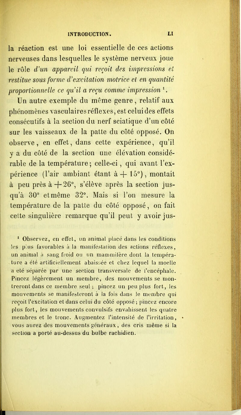 la réaction est une loi essentielle de ces actions nerveuses dans lesquelles le système nerveux joue le rôle d'un appareil qui reçoit des impressions et restitue sous forme d'excitation motrice et en quaiitité proportionnelle ce qu'il a reçu comme impression '. Un autre exemple du même genre, relatif aux phénomènes vasculaires réflexes, est celui des efl'ets consécutifs à la section du nerf sciatique d'un côté sur les vaisseaux de la patte du côté opposé. On observe, en efl'et, dans cette expérience, qu'il y a du côté de la section une élévation considé- rable de la température ; celle-ci, qui avant l'ex- périence (l'air ambiant étant à-]-15°), montait à peu près à-j-26, s'élève après la section jus- qu'à 30° et même 32°, Mais si l'on mesure la température de la patte du côté opposé, on fait cette singulière remarque qu'il peut y avoir jus- ' Observez, en effet, un animal placé dans les conditions les p'iis favorables à la maiiilestaiion des actions réflexes, un animal a sang froid ou un mamniilère dont la tempéra- ture a été artificiellement abaisiiée et chez lequel la moelle a été séparée par une section transversale de l'encéphale. Pincez légèrement un membre, des mouvements se mon- treront dans ce membre seul ; pincez un peu plus fort, les mouvements se manifesteront à la fois dans le membre qui reçoit l'excitation et dans celui du côté opposé ; pincez encore plus fort, les mouvements convulsifs envahissent les quatre membres et le tronc. Augmentez l'intensité de l'irritation, vous aurez des mouvements généraux, des cris même si la section a porté au-dessus du bulbe rachidien.