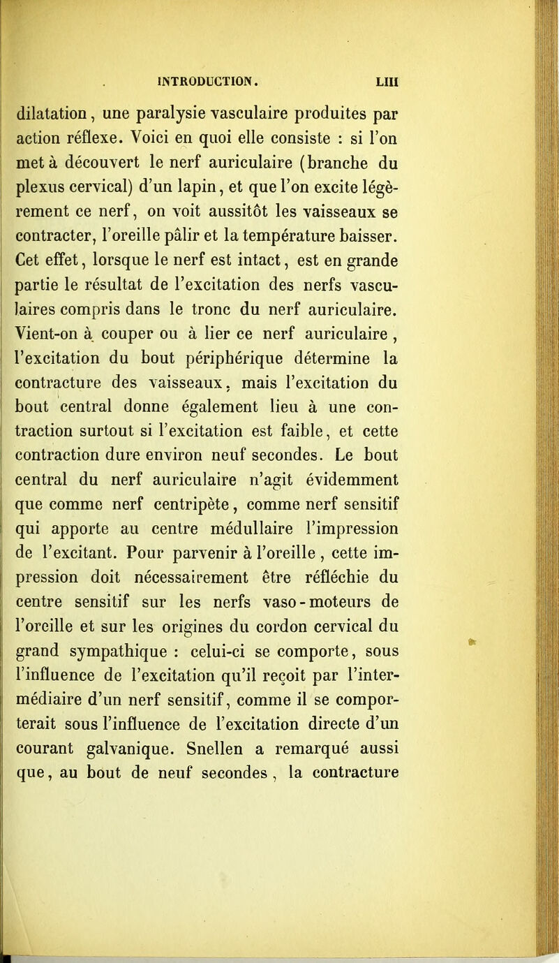 dilatation, une paralysie vasculaire produites par action réflexe. Voici en quoi elle consiste : si l'on met à découvert le nerf auriculaire ( branche du plexus cervical) d'un lapin, et que l'on excite légè- rement ce nerf, on voit aussitôt les vaisseaux se contracter, l'oreille pâlir et la température baisser. Cet effet, lorsque le nerf est intact, est en grande partie le résultat de l'excitation des nerfs vascu- laires compris dans le tronc du nerf auriculaire. Vient-on à couper ou à lier ce nerf auriculaire , l'excitation du bout périphérique détermine la contracture des vaisseaux, mais l'excitation du bout central donne également lieu à une con- traction surtout si l'excitation est faible, et cette contraction dure environ neuf secondes. Le bout central du nerf auriculaire n'agit évidemment que comme nerf centripète, comme nerf sensitif qui apporte au centre médullaire l'impression de l'excitant. Pour parvenir à l'oreille , cette im- pression doit nécessairement être réfléchie du centre sensitif sur les nerfs vaso-moteurs de l'oreiUe et sur les origines du cordon cervical du grand sympathique : celui-ci se comporte, sous l'influence de l'excitation qu'il reçoit par l'inter- médiaire d'un nerf sensitif, comme il se compor- terait sous l'influence de l'excitation directe d'un courant galvanique. Snellen a remarqué aussi que, au bout de neuf secondes , la contracture