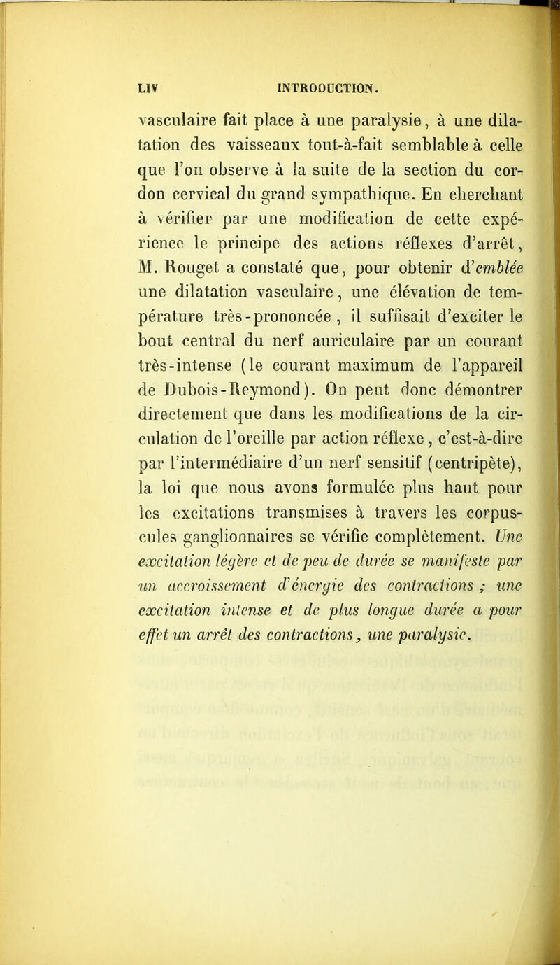 vasculaire fait place à une paralysie, à une dila- tation des vaisseaux tout-à-fait semblable à celle que l'on observe à la suite de la section du cor- don cervical du grand sympathique. En cherchant à vérifier par une modification de celte expé- rience le principe des actions réflexes d'arrêt, M. Rouget a constaté que, pour obtenir d'emblée une dilatation vasculaire, une élévation de tem- pérature très - prononcée , il suffisait d'exciter le bout central du nerf auriculaire par un courant très-intense (le courant maximum de l'appareil de Dubois - Reymond ). On peut donc démontrer directement que dans les modifications de la cir- culation de l'oreille par action réflexe , c'est-à-dire par l'intermédiaire d'un nerf sensitif (centripète), la loi que nous avons formulée plus haut pour les excitations transmises à travers les corpus- cules ganglionnaires se vérifie complètement. t/??c excitalion légère et de peu de durée se manifeste par un accroissement cVénergie des contractions ; une excitation intense et de plus longue durée a pour effet un arrêt des contractions, une paralysie.