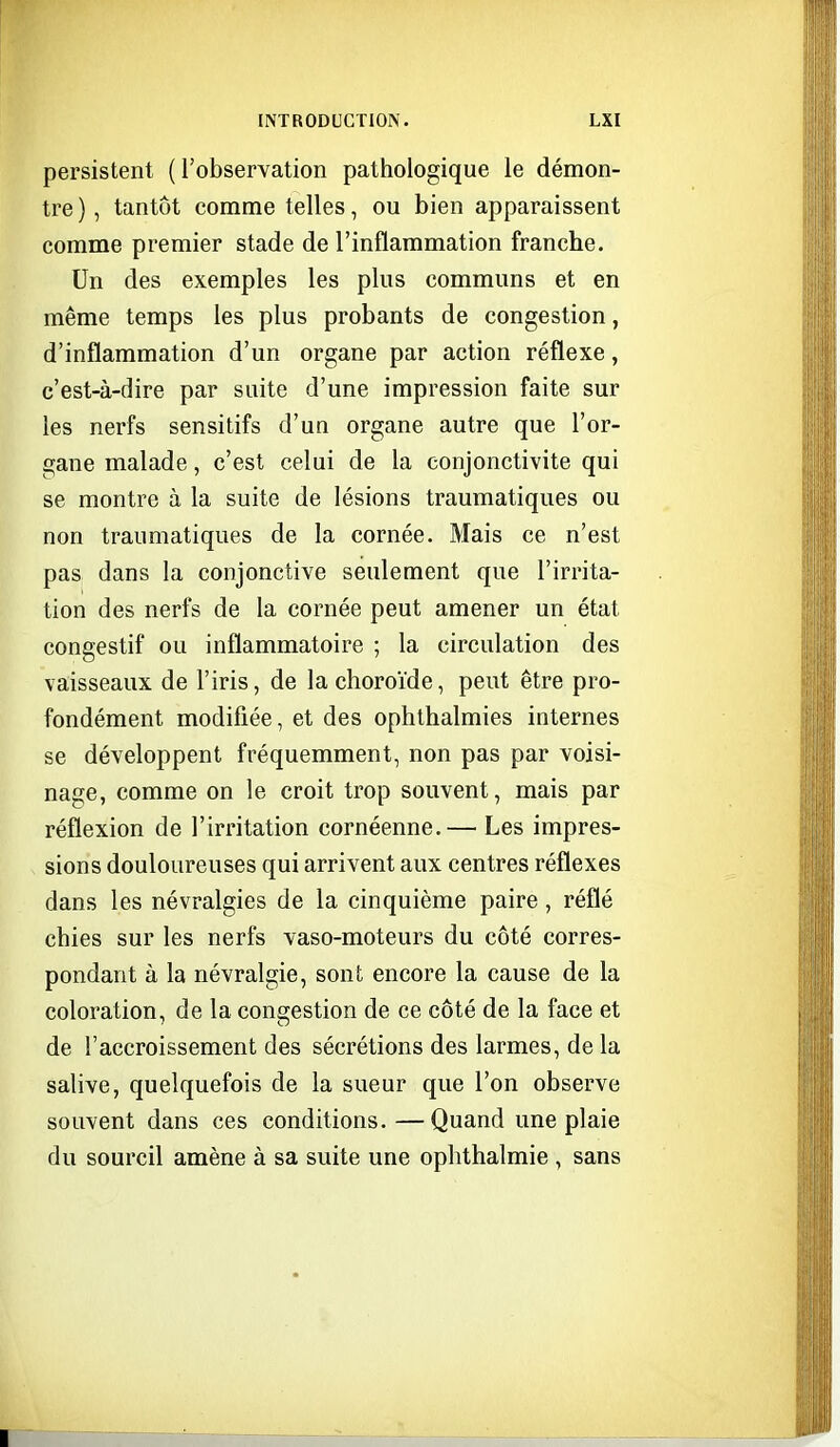 persistent ( robservation pathologique le démon- tre ), tantôt comme telles, ou bien apparaissent comme premier stade de l'inflammation franche. Un des exemples les plus communs et en même temps les plus probants de congestion, d'inflammation d'un organe par action réflexe, c'est-à-dire par suite d'une impression faite sur les nerfs sensitifs d'un organe autre que l'or- gane malade, c'est celui de la conjonctivite qui se montre à la suite de lésions traumatiques ou non traumatiques de la cornée. Mais ce n'est pas dans la conjonctive seulement que l'irrita- tion des nerfs de la cornée peut amener un état congestif ou inflammatoire ; la circulation des vaisseaux de l'iris, de la choroïde, peut être pro- fondément modifiée, et des ophthalmies internes se développent fréquemment, non pas par voisi- nage, comme on le croit trop souvent, mais par réflexion de l'irritation cornéenne.— Les impres- sions douloureuses qui arrivent aux centres réflexes dans les névralgies de la cinquième paire, réflé chies sur les nerfs vaso-moteurs du côté corres- pondant à la névralgie, sont encore la cause de la coloration, de la congestion de ce côté de la face et de l'accroissement des sécrétions des larmes, de la salive, quelquefois de la sueur que l'on observe souvent dans ces conditions.—Quand une plaie du sourcil amène à sa suite une ophthalmie , sans