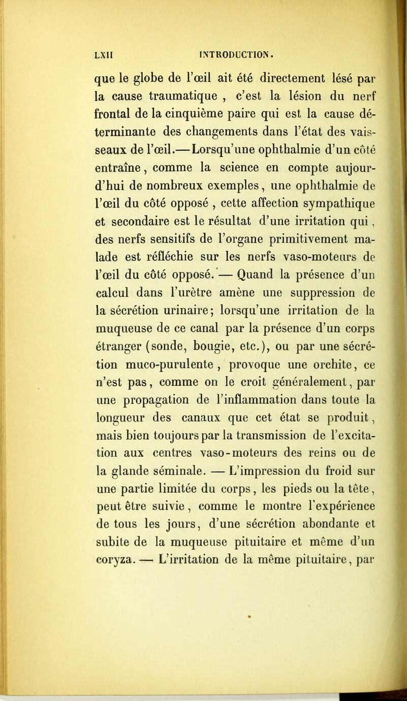 que le globe de l'œil ait été directement lésé par la cause traumatique , c'est la lésion du nerf frontal de la cinquième paire qui est la cause dé- terminante des changements dans l'état des vais- seaux de l'œil.—Lorsqu'une ophthalmie d'un coté entraîne, comme la science en compte aujour- d'hui de nombreux exemples, une ophthalmie de l'œil du côté opposé , cette affection sympathique et secondaire est le résultat d'une irritation qui, des nerfs sensitifs de l'organe primitivement ma- lade est réfléchie sur les nerfs vaso-moteurs de l'œil du côté opposé. — Quand la présence d'un calcul dans l'urètre amène une suppression de la sécrétion urinaire ; lorsqu'une irritation de la muqueuse de ce canal par la présence d'un corps étranger (sonde, boagie, etc.), ou par une sécré- tion muco-purulente , provoque une orchite, ce n'est pas, comme on le croit généralement, par une propagation de l'inflammation dans toute la longueur des canaux que cet état se produit, mais bien toujours par la transmission de l'excita- tion aux centres vaso-moteurs des reins ou de la glande séminale. —L'impression du froid sur une partie limitée du corps , les pieds ou la tête , peut être suivie, comme le montre l'expérience de tous les jours, d'une sécrétion abondante et subite de la muqueuse pituitaire et môme d'un coryza.— L'irritation de la même pituitaire, par