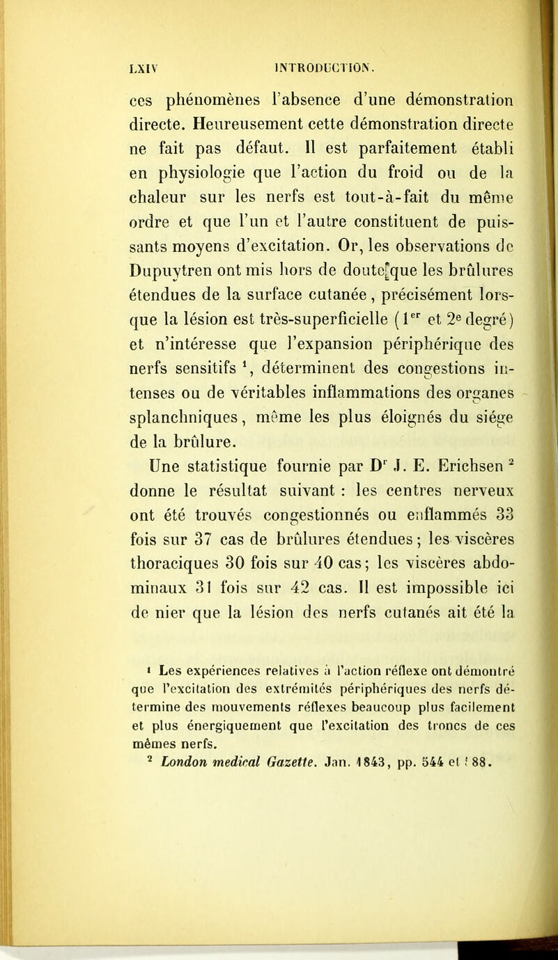 ces phénomènes l'absence d'une démonstration directe. Heureusement cette démonstration directe ne fait pas défaut. 11 est parfaitement établi en physiologie que l'action du froid ou de la chaleur sur les nerfs est tout-à-fait du même ordre et que l'un et l'autre constituent de puis- sants moyens d'excitation. Or, les observations de Dupuytren ont mis hors de doute[que les brûlures étendues de la surface cutanée, précisément lors- que la lésion est très-superficielle (1 et 2^ degré) et n'intéresse que l'expansion périphérique des nerfs sensitifs *, déterminent des congestions in- tenses ou de véritables inflammations des organes splanchniques, même les plus éloignés du siège de la brûlure. Une statistique fournie par D' J. E. Erichsen donne le résultat suivant : les centres nerveux ont été trouvés consfestionnés ou eiiflammés 33 fois sur 37 cas de brûlures étendues ; les viscères thoraciques 30 fois sur 40 cas ; les viscères abdo- minaux 31 fois sur 42 cas. Il est impossible ici de nier que la lésion des nerfs cutanés ait été la ' Les expériences relatives à l'action réflexe ont démontré que l'excitation des extrémités périphériques des nerfs dé- termine des mouvements réflexes beaucoup plus facilement et plus énergiquement que l'excitation des troncs de ces mêmes nerfs. ^ London médical Gazette. Jan. 1843, pp. 544 el .' 88.