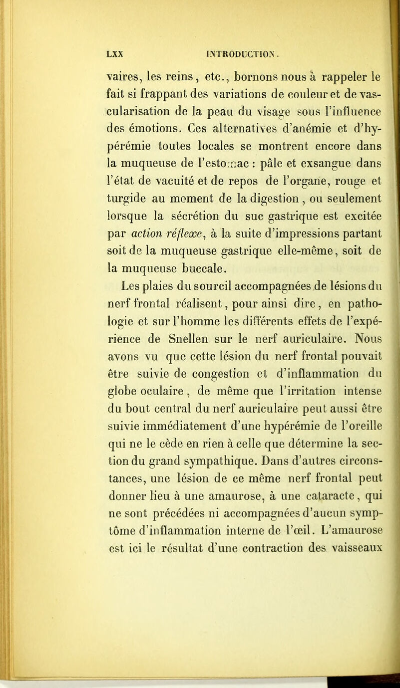 vaires, les reins, etc., bornons nous à rappeler le fait si frappant des variations de couleur et de Yas- cularisation de la peau du visage sous l'influence des émotions. Ces alternatives d'anémie et d'hy- pérémie toutes locales se montrent encore dans la muqueuse de l'estOinac : pâle et exsangue dans l'état de vacuité et de repos de l'organe, rouge et turgide au moment de la digestion , ou seulement lorsque la sécrétion du suc gastrique est excitée par action réflexe, à la suite d'impressions partant soit de la muqueuse gastrique elle-même, soit de la muqueuse buccale. Les plaies du sourcil accompagnées de lésions du nerf frontal réalisent, pour ainsi dire , en patho- logie et sur l'homme les différents effets de l'expé- rience de Snellen sur le nerf auriculaire. Nous avons vu que cette lésion du nerf frontal pouvait être suivie de congestion et d'inflammation du globe oculaire , de même que l'irritation intense du bout central du nerf auriculaire peut aussi être suivie immédiatement d'une hypérémie de l'oreille qui ne le cède en rien à celle que détermine la sec- tion du grand sympathique. Dans d'autres circons- tances, une lésion de ce même nerf frontal peut donner lieu à une amaurose, à une cataracte, qui ne sont précédées ni accompagnées d'aucun symp- tôme d'inflammation interne de l'œil. L'amaurose est ici le résultat d'une contraction des vaisseaux