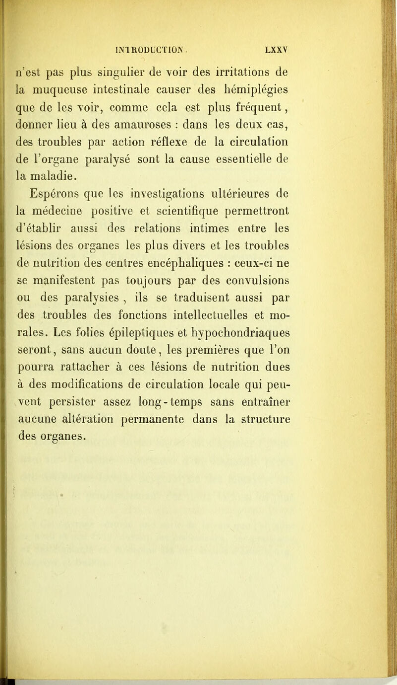 n'est pas plus singulier de voir des irritations de la muqueuse intestinale causer des hémiplégies que de les voir, comme cela est plus fréquent, donner lieu à des amauroses : dans les deux cas, des troubles par action réflexe de la circulation de l'organe paralysé sont la cause essentielle de la maladie. Espérons que les investigations ultérieures de la médecine positive et scientifique permettront d'établir aussi des relations intimes entre les lésions des organes les plus divers et les troubles de nutrition des centres encéphaliques : ceux-ci ne se manifestent pas toujours par des convulsions ou des paralysies , ils se traduisent aussi par des troubles des fonctions intellectuelles et mo- rales. Les folies épileptiques et hypochondriaques seront, sans aucun doute, les premières que l'on pourra rattacher à ces lésions de nutrition dues à des modifications de circulation locale qui peu- vent persister assez long-temps sans entraîner aucune altération permanente dans la structure des organes.