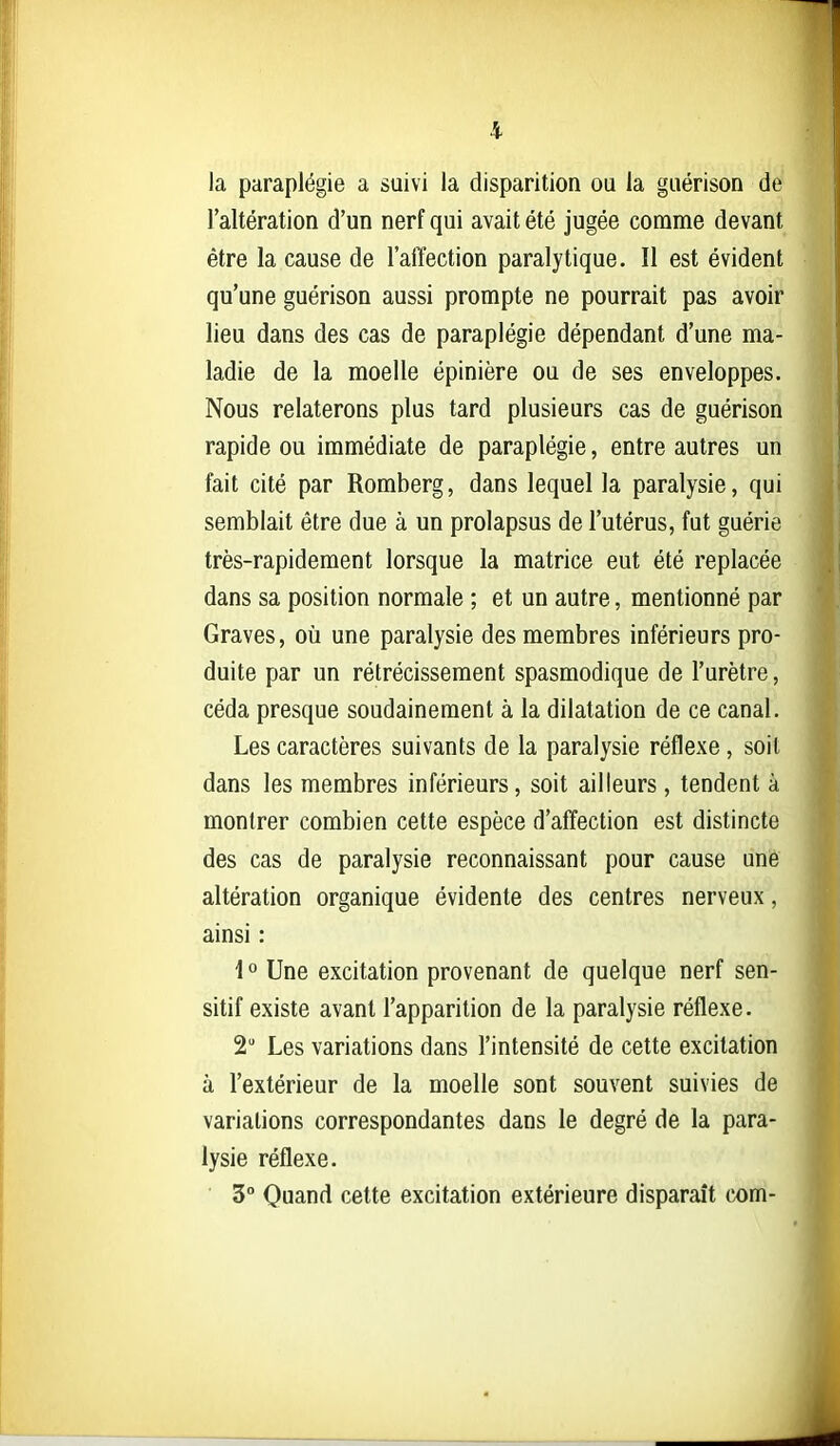 la paraplégie a suivi la disparition ou la guérison de l'altération d'un nerf qui avait été jugée comme devant être la cause de l'affection paralytique. Il est évident qu'une guérison aussi prompte ne pourrait pas avoir lieu dans des cas de paraplégie dépendant d'une ma- ladie de la moelle épinière ou de ses enveloppes. Nous relaterons plus tard plusieurs cas de guérison rapide ou immédiate de paraplégie, entre autres un fait cité par Romberg, dans lequel la paralysie, qui semblait être due à un prolapsus de l'utérus, fut guérie très-rapidement lorsque la matrice eut été replacée dans sa position normale ; et un autre, mentionné par Graves, où une paralysie des membres inférieurs pro- duite par un rétrécissement spasmodique de l'urètre, céda presque soudainement à la dilatation de ce canal. Les caractères suivants de la paralysie réflexe, soit dans les membres inférieurs, soit ailleurs, tendent à montrer combien cette espèce d'affection est distincte des cas de paralysie reconnaissant pour cause une altération organique évidente des centres nerveux, ainsi : \° Une excitation provenant de quelque nerf sen- sitif existe avant l'apparition de la paralysie réflexe. 2 Les variations dans l'intensité de cette excitation à l'extérieur de la moelle sont souvent suivies de variations correspondantes dans le degré de la para- lysie réflexe. 3° Quand cette excitation extérieure disparaît cx>m-