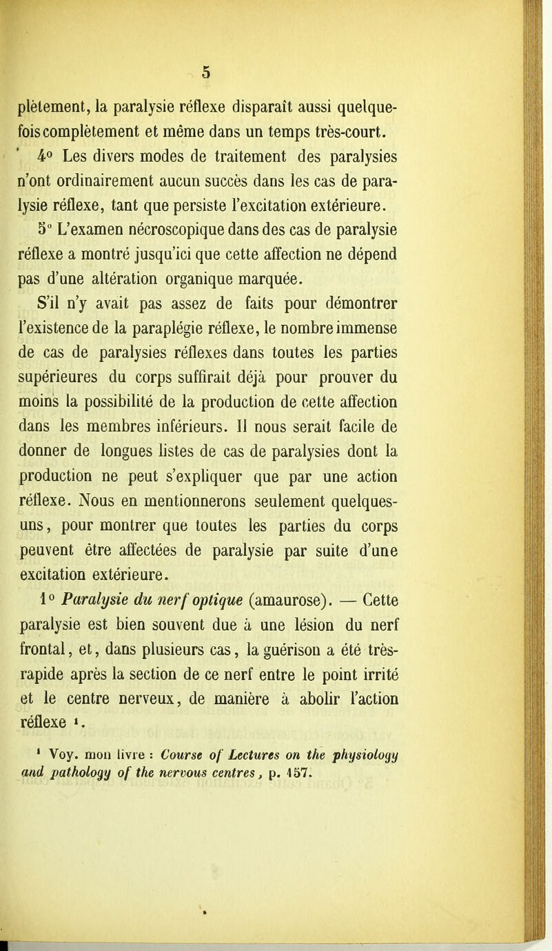 plèlement, la paralysie réflexe disparaît aussi quelque- fois complètement et même dans un temps très-court. 4.0 Les divers modes de traitement des paralysies n'ont ordinairement aucun succès dans les cas de para- lysie réflexe, tant que persiste l'excitation extérieure. 3 L'examen nécroscopique dans des cas de paralysie réflexe a montré jusqu'ici que cette affection ne dépend pas d'une altération organique marquée. S'il n'y avait pas assez de faits pour démontrer l'existence de la paraplégie réflexe, le nombre immense de cas de paralysies réflexes dans toutes les parties supérieures du corps suffirait déjà pour prouver du moins la possibilité de la production de cette affection dans les membres inférieurs. 11 nous serait facile de donner de longues listes de cas de paralysies dont la production ne peut s'expliquer que par une action réflexe. Nous en mentionnerons seulement quelques- uns , pour montrer que toutes les parties du corps peuvent être aflectées de paralysie par suite d'une excitation extérieure. 1 ° Paralysie du nerf optique (amaurose). — Cette paralysie est bien souvent due à une lésion du nerf frontal, et, dans plusieurs cas, la guérison a été très- rapide après la section de ce nerf entre le point irrité et le centre nerveux, de manière à abolir l'action réflexe ». ' Voy. mon livre : Course of Lectures on the physiology and pathology of the nervous centres, p. 157.