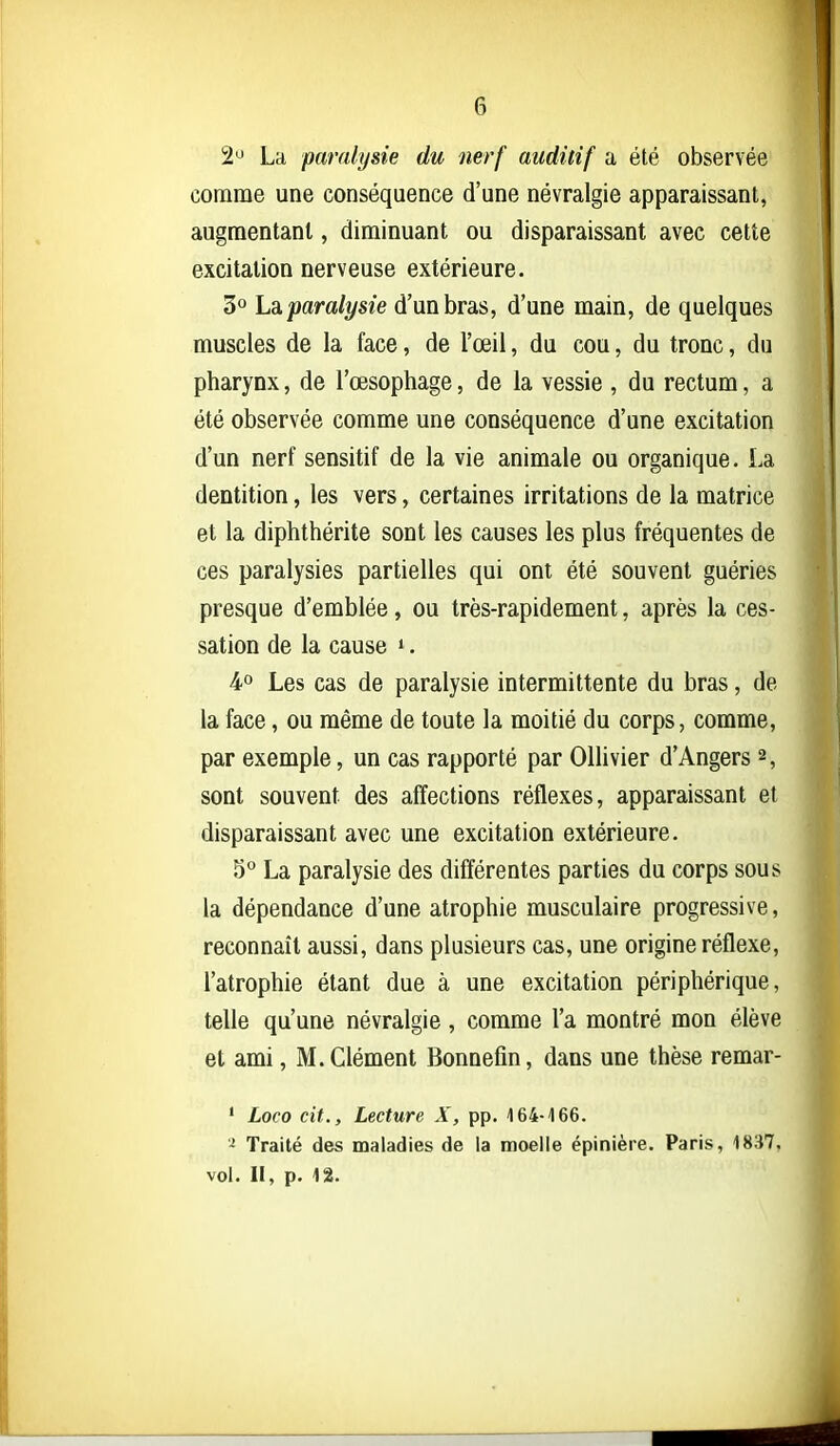 2'J La paralysie du nerf auditif a été observée comme une conséquence d'une névralgie apparaissant, augmentant, diminuant ou disparaissant avec cette excitation nerveuse extérieure. 3° lâparalysie d'un bras, d'une main, de quelques muscles de la face, de l'œil, du cou, du tronc, du pharynx, de l'œsophage, de la vessie , du rectum, a été observée comme une conséquence d'une excitation d'un nerf sensitif de la vie animale ou organique. La dentition, les vers, certaines irritations de la matrice et la diphthérite sont les causes les plus fréquentes de ces paralysies partielles qui ont été souvent guéries presque d'emblée, ou très-rapidement, après la ces- sation de la cause ». 4 Les cas de paralysie intermittente du bras, de la face, ou même de toute la moitié du corps, comme, par exemple, un cas rapporté par Ollivier d'Angers 2, sont souvent des affections réflexes, apparaissant et disparaissant avec une excitation extérieure. 5° La paralysie des différentes parties du corps sous la dépendance d'une atrophie musculaire progressive, reconnaît aussi, dans plusieurs cas, une origine réflexe, l'atrophie étant due à une excitation périphérique, telle qu'une névralgie, comme l'a montré mon élève et ami, M. Clément Bonnefin, dans une thèse remar- ' Loco cit.. Lecture X, pp. 164-166. - Traité des maladies de la moelle épinière. Paris, 1837, vol. II, p. 12.